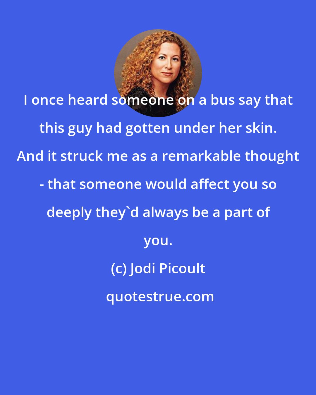 Jodi Picoult: I once heard someone on a bus say that this guy had gotten under her skin. And it struck me as a remarkable thought - that someone would affect you so deeply they'd always be a part of you.