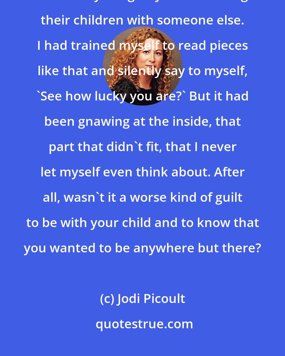 Jodi Picoult: I thought of all the magazine article I'd read on mothers who worked and constantly felt guilty about leaving their children with someone else. I had trained myself to read pieces like that and silently say to myself, 'See how lucky you are?' But it had been gnawing at the inside, that part that didn't fit, that I never let myself even think about. After all, wasn't it a worse kind of guilt to be with your child and to know that you wanted to be anywhere but there?