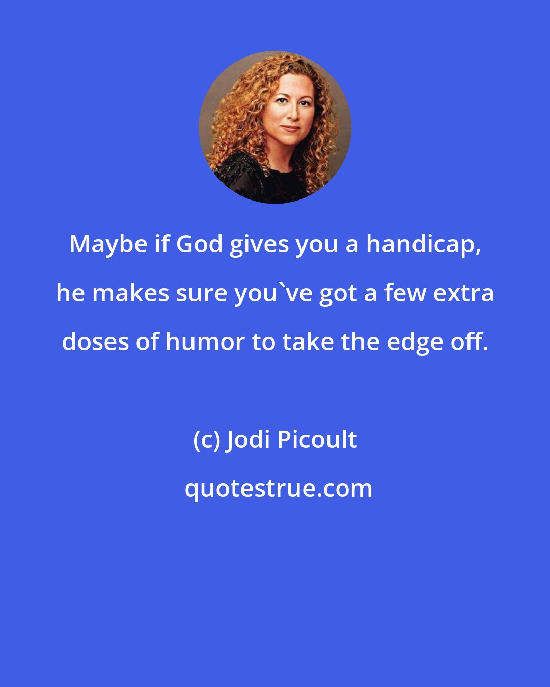 Jodi Picoult: Maybe if God gives you a handicap, he makes sure you've got a few extra doses of humor to take the edge off.