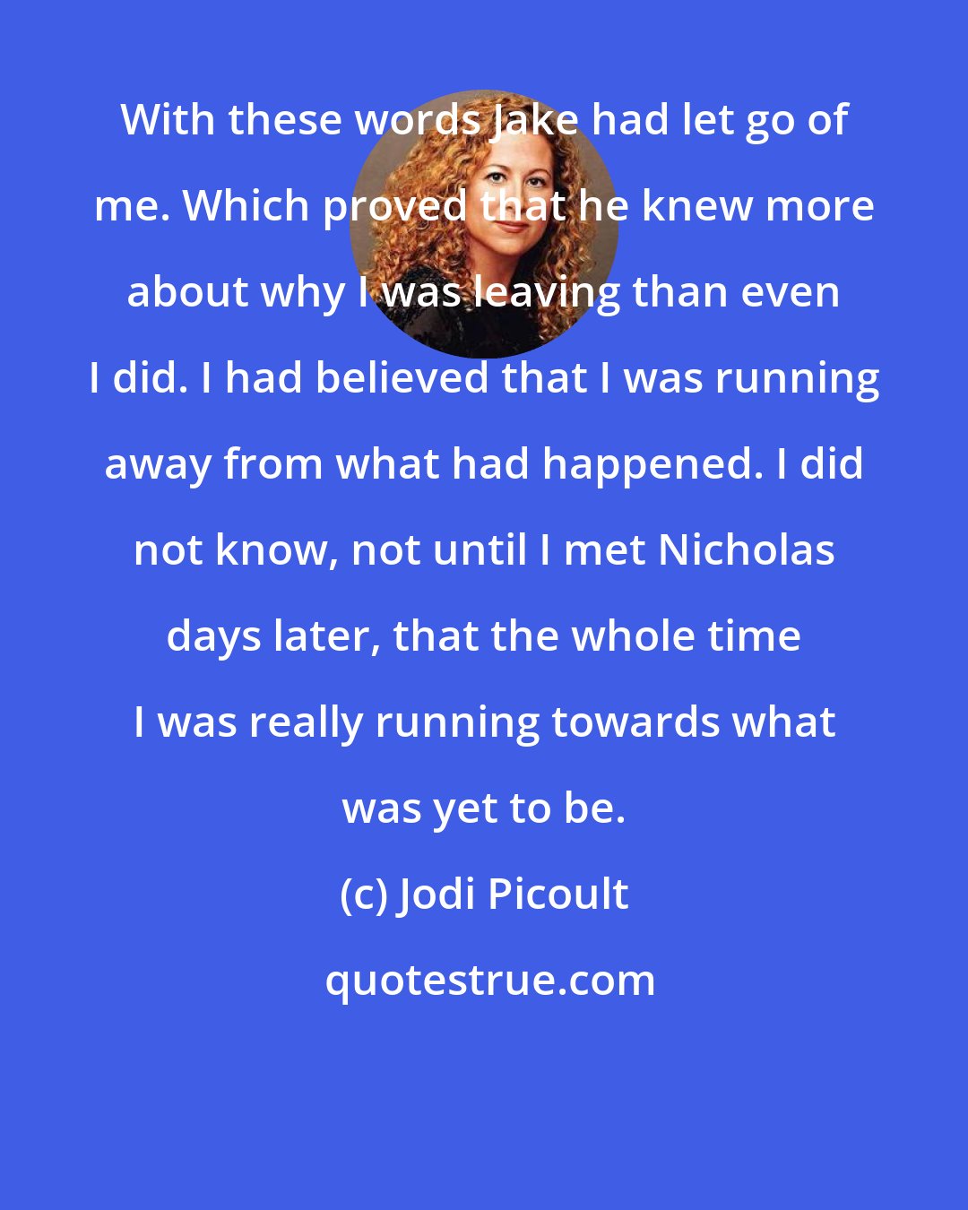 Jodi Picoult: With these words Jake had let go of me. Which proved that he knew more about why I was leaving than even I did. I had believed that I was running away from what had happened. I did not know, not until I met Nicholas days later, that the whole time I was really running towards what was yet to be.