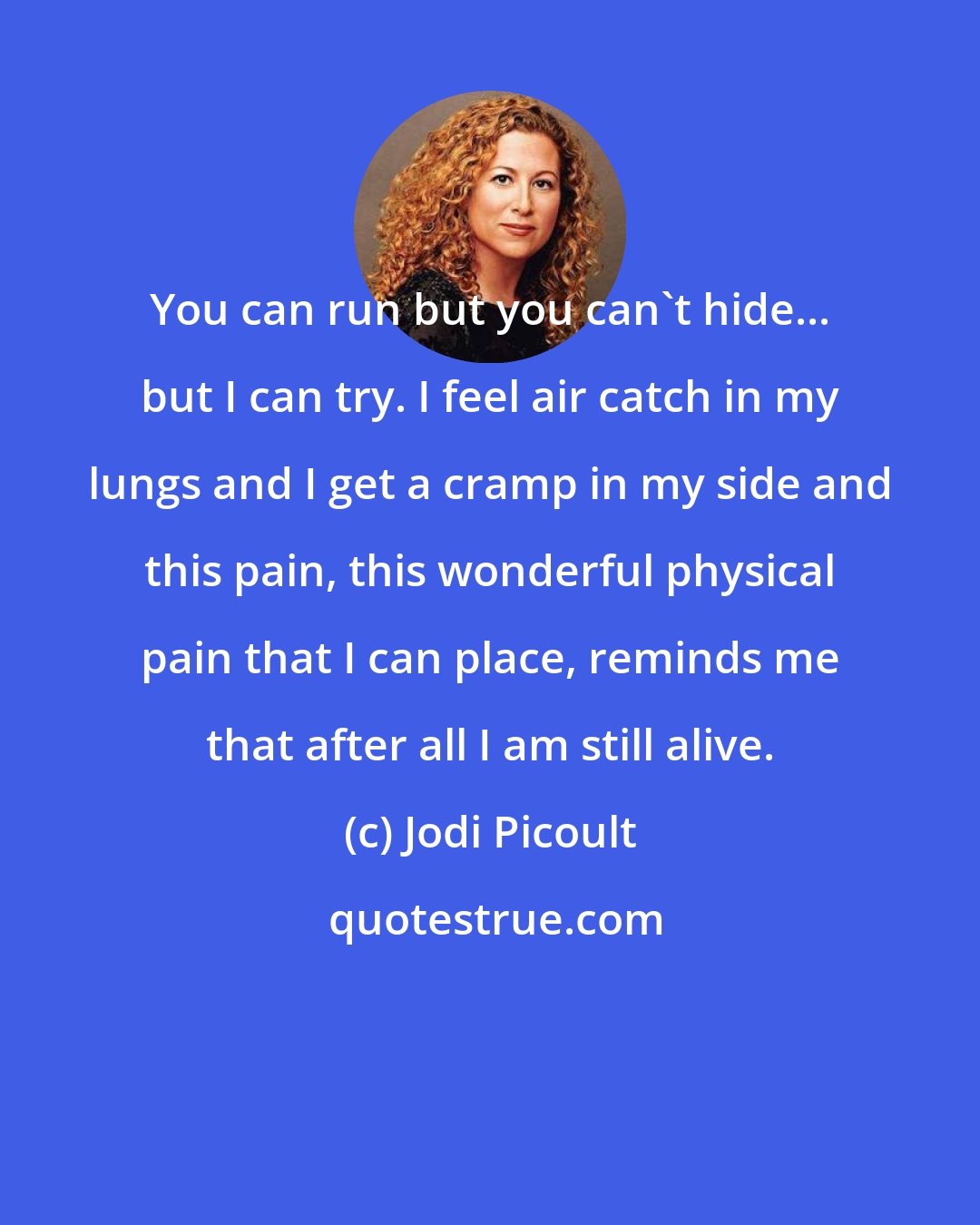 Jodi Picoult: You can run but you can't hide... but I can try. I feel air catch in my lungs and I get a cramp in my side and this pain, this wonderful physical pain that I can place, reminds me that after all I am still alive.