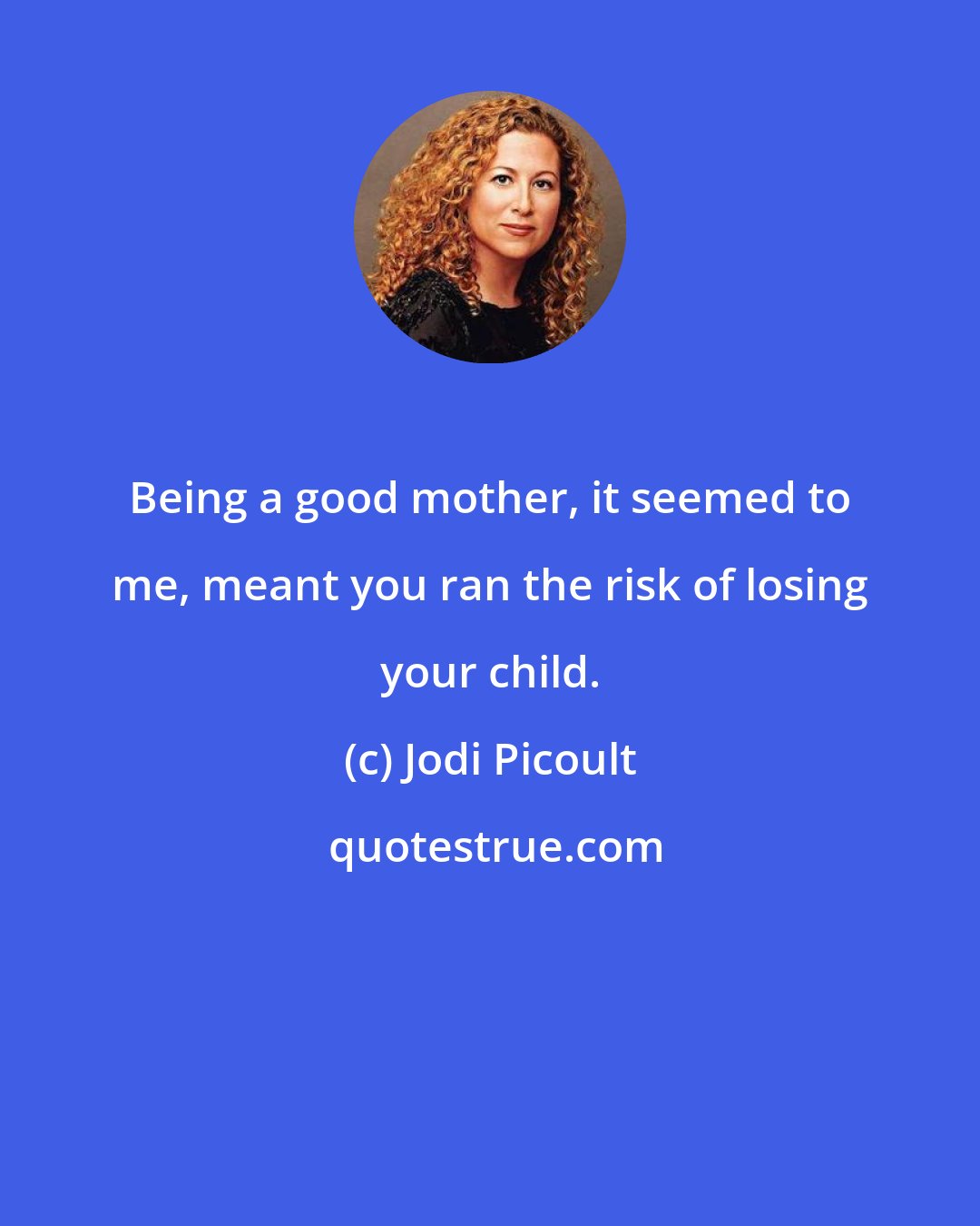 Jodi Picoult: Being a good mother, it seemed to me, meant you ran the risk of losing your child.
