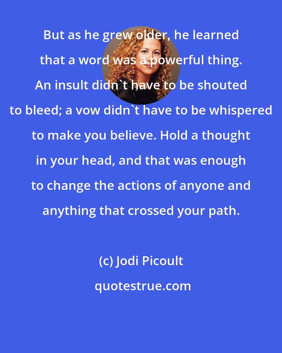 Jodi Picoult: But as he grew older, he learned that a word was a powerful thing. An insult didn't have to be shouted to bleed; a vow didn't have to be whispered to make you believe. Hold a thought in your head, and that was enough to change the actions of anyone and anything that crossed your path.