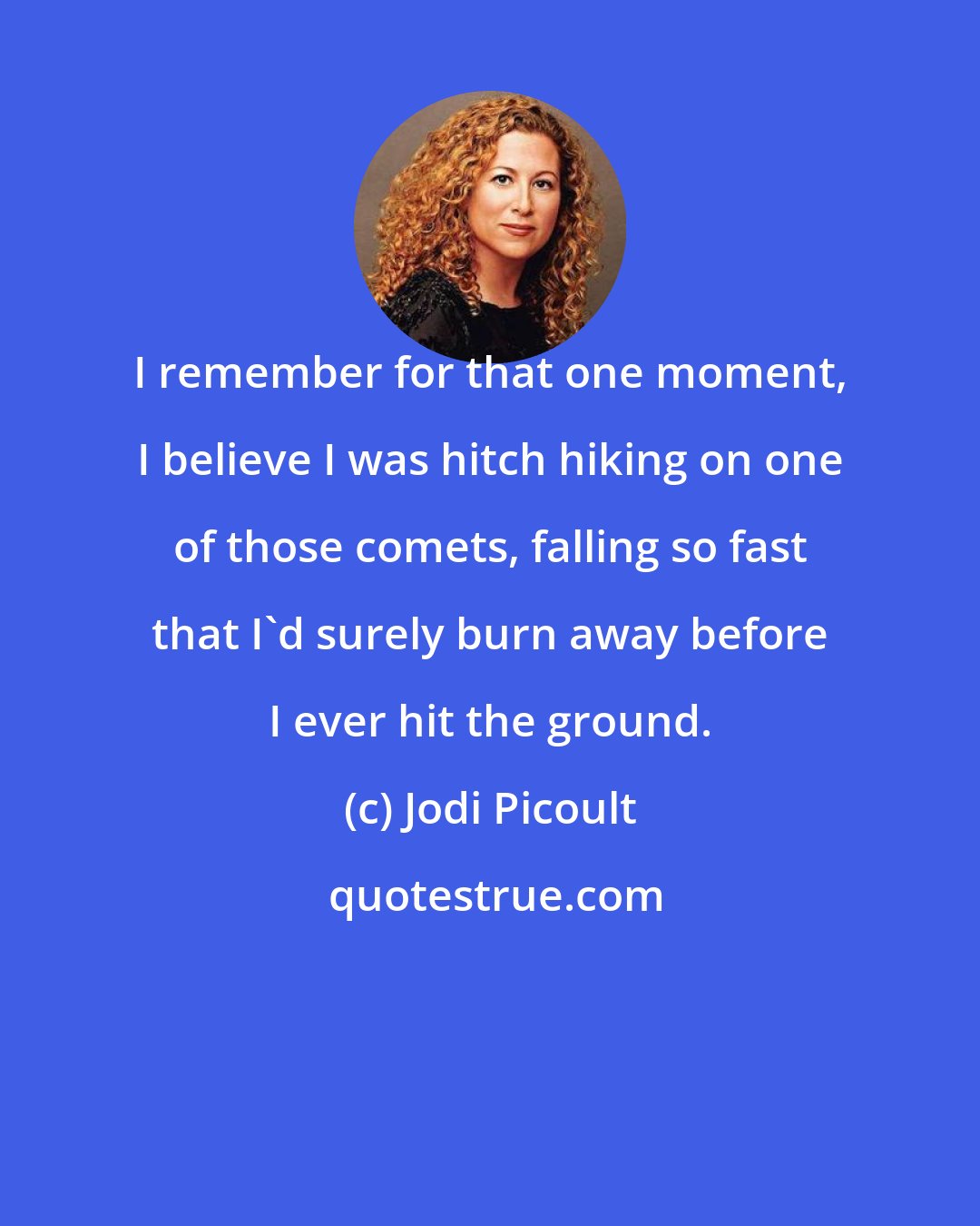 Jodi Picoult: I remember for that one moment, I believe I was hitch hiking on one of those comets, falling so fast that I'd surely burn away before I ever hit the ground.