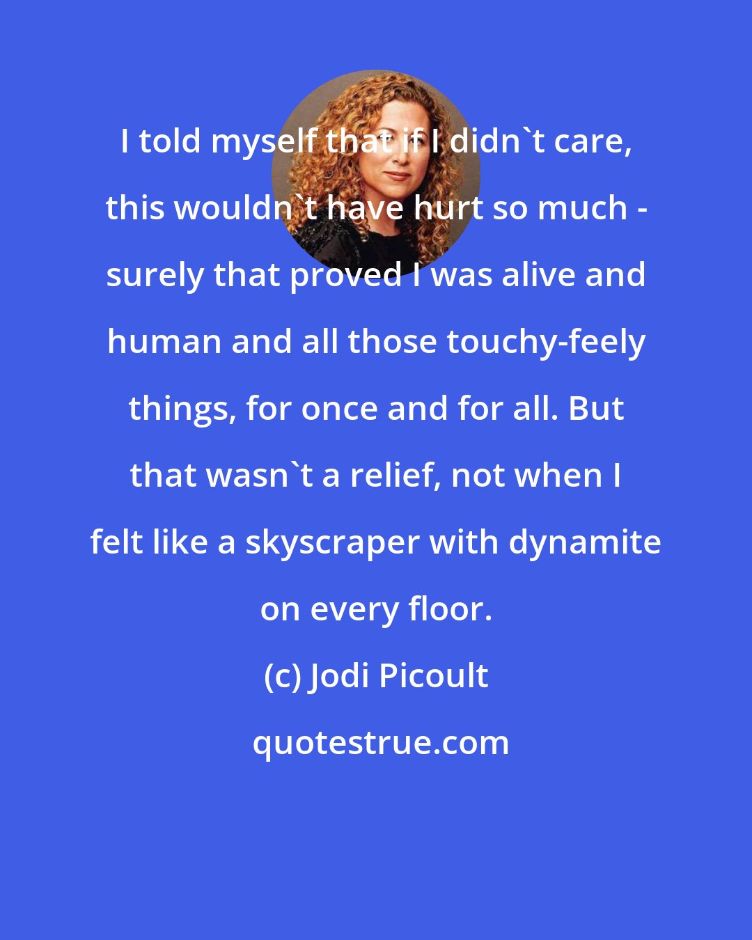 Jodi Picoult: I told myself that if I didn't care, this wouldn't have hurt so much - surely that proved I was alive and human and all those touchy-feely things, for once and for all. But that wasn't a relief, not when I felt like a skyscraper with dynamite on every floor.