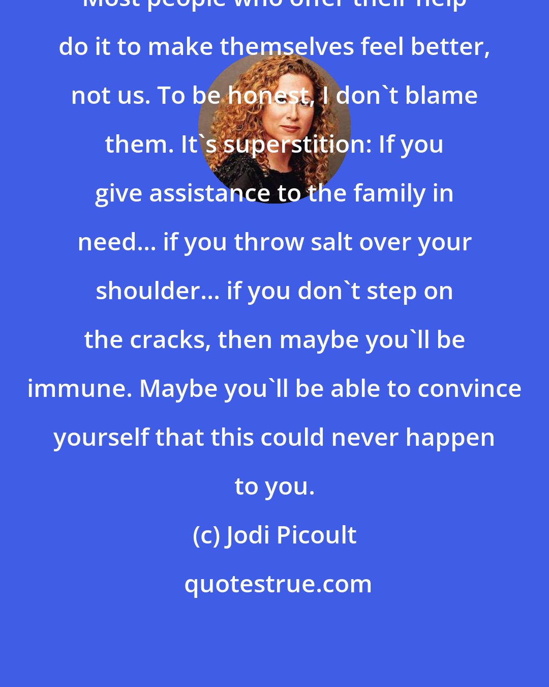 Jodi Picoult: Most people who offer their help do it to make themselves feel better, not us. To be honest, I don't blame them. It's superstition: If you give assistance to the family in need... if you throw salt over your shoulder... if you don't step on the cracks, then maybe you'll be immune. Maybe you'll be able to convince yourself that this could never happen to you.