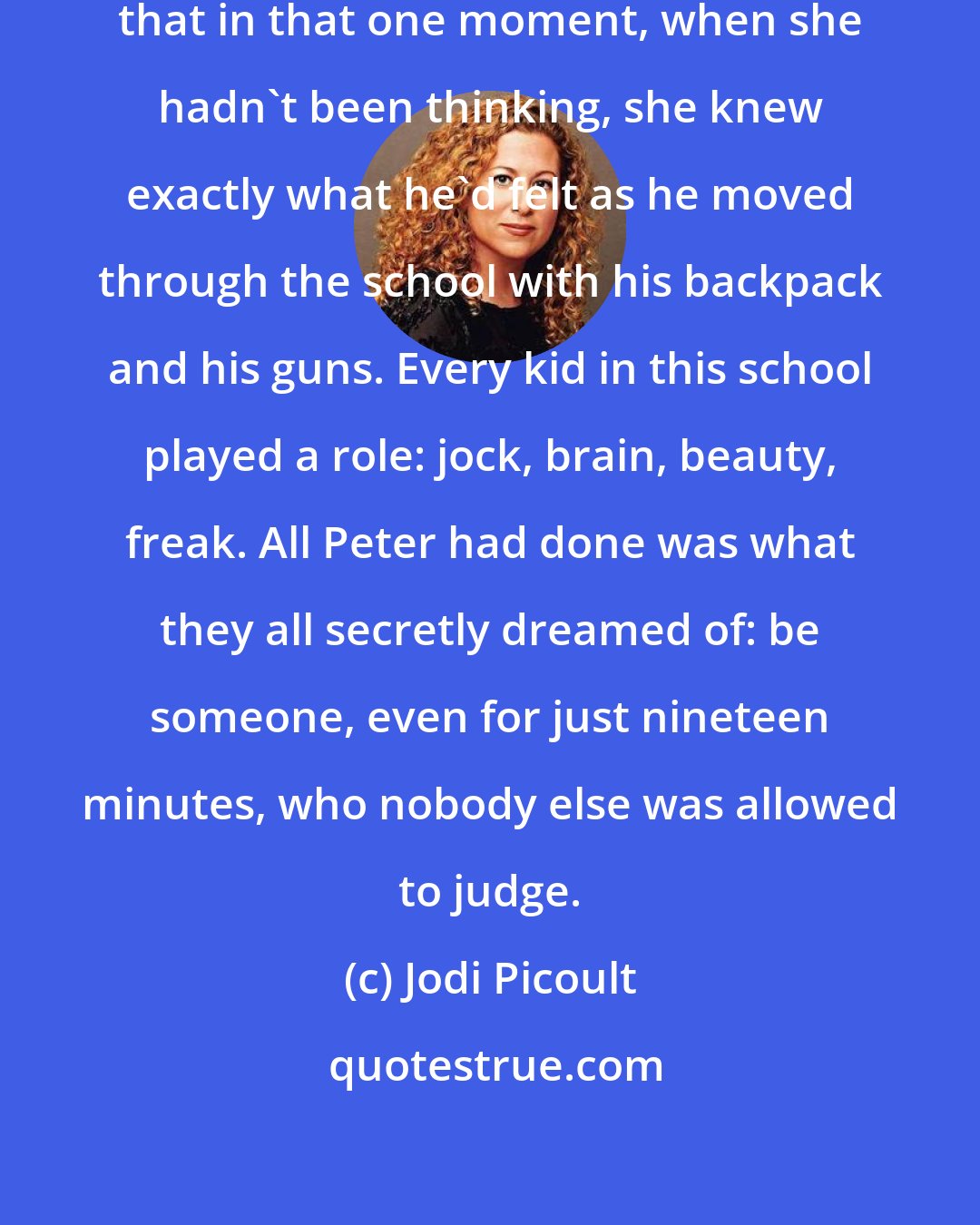 Jodi Picoult: She stared at Peter, and she realized that in that one moment, when she hadn't been thinking, she knew exactly what he'd felt as he moved through the school with his backpack and his guns. Every kid in this school played a role: jock, brain, beauty, freak. All Peter had done was what they all secretly dreamed of: be someone, even for just nineteen minutes, who nobody else was allowed to judge.