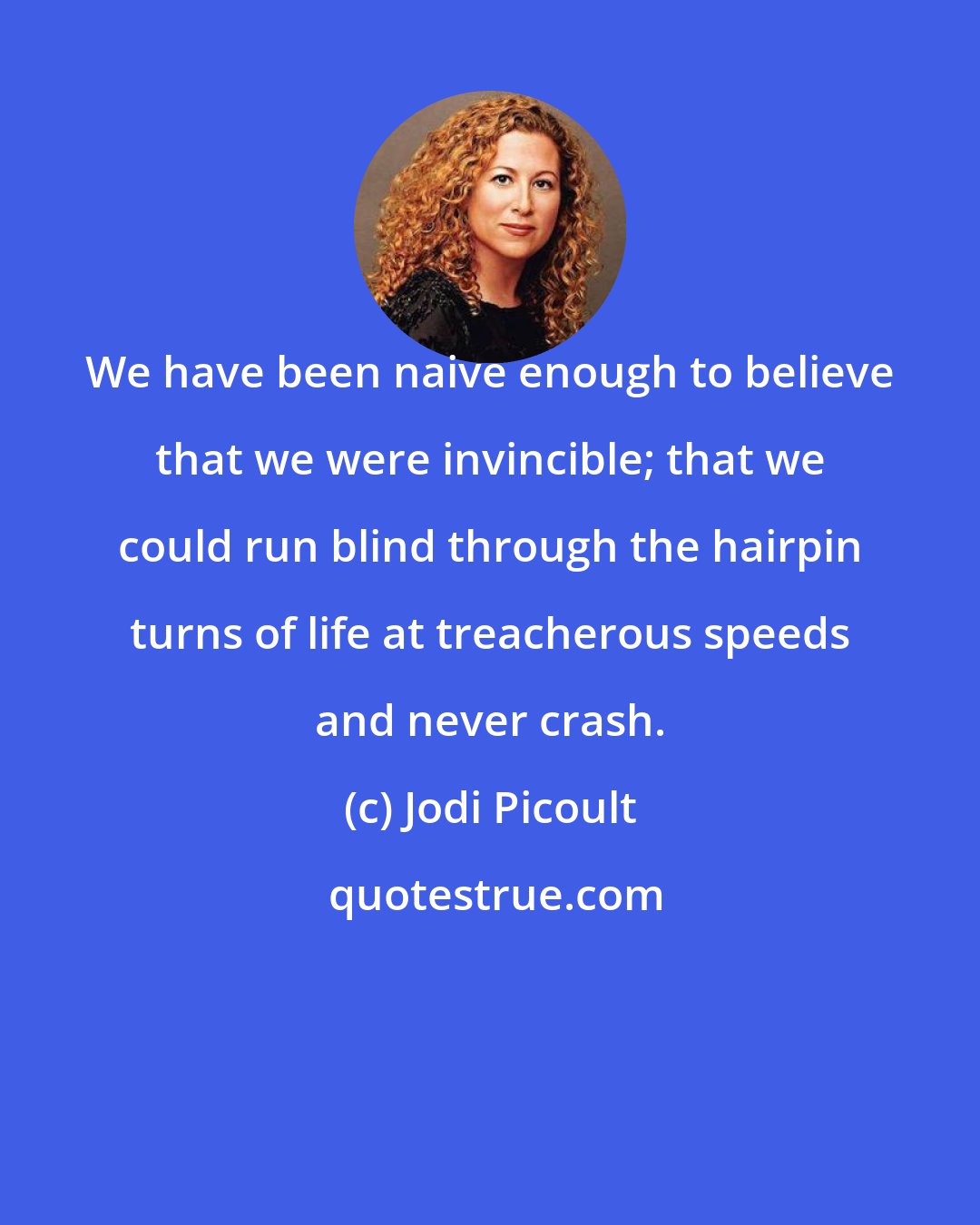 Jodi Picoult: We have been naive enough to believe that we were invincible; that we could run blind through the hairpin turns of life at treacherous speeds and never crash.