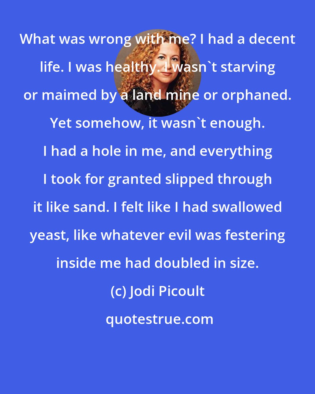 Jodi Picoult: What was wrong with me? I had a decent life. I was healthy. I wasn't starving or maimed by a land mine or orphaned. Yet somehow, it wasn't enough. I had a hole in me, and everything I took for granted slipped through it like sand. I felt like I had swallowed yeast, like whatever evil was festering inside me had doubled in size.