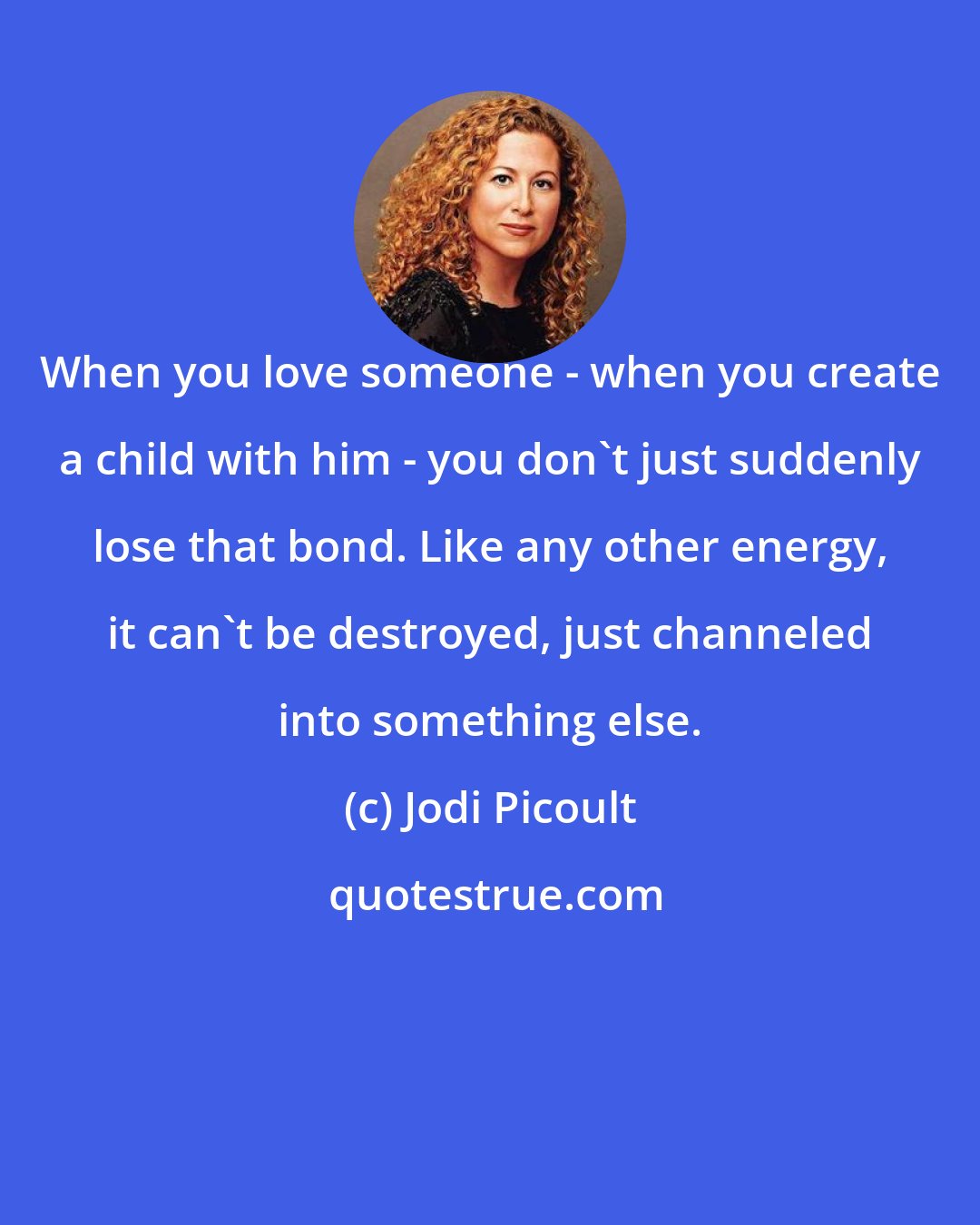 Jodi Picoult: When you love someone - when you create a child with him - you don't just suddenly lose that bond. Like any other energy, it can't be destroyed, just channeled into something else.