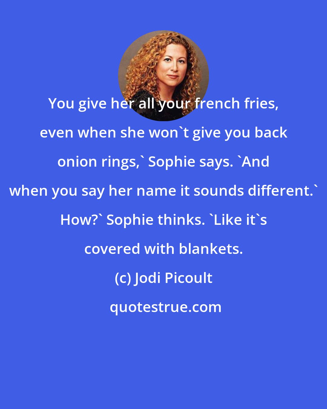 Jodi Picoult: You give her all your french fries, even when she won't give you back onion rings,' Sophie says. 'And when you say her name it sounds different.' How?' Sophie thinks. 'Like it's covered with blankets.