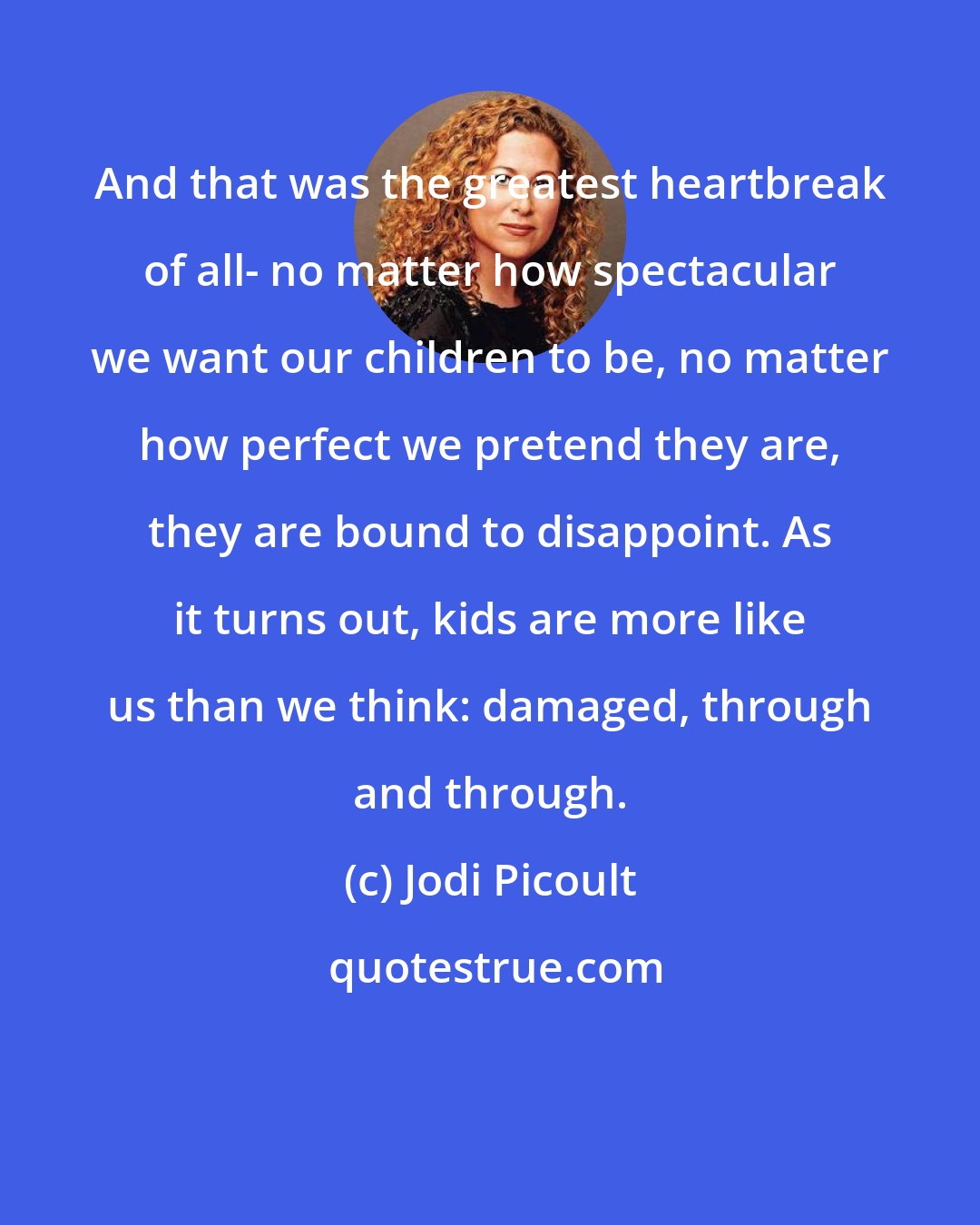 Jodi Picoult: And that was the greatest heartbreak of all- no matter how spectacular we want our children to be, no matter how perfect we pretend they are, they are bound to disappoint. As it turns out, kids are more like us than we think: damaged, through and through.