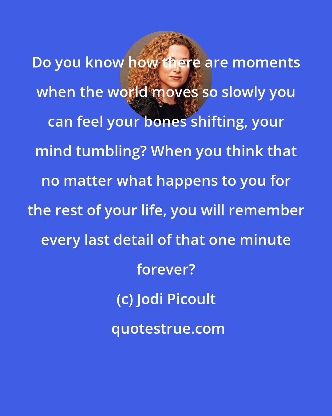 Jodi Picoult: Do you know how there are moments when the world moves so slowly you can feel your bones shifting, your mind tumbling? When you think that no matter what happens to you for the rest of your life, you will remember every last detail of that one minute forever?