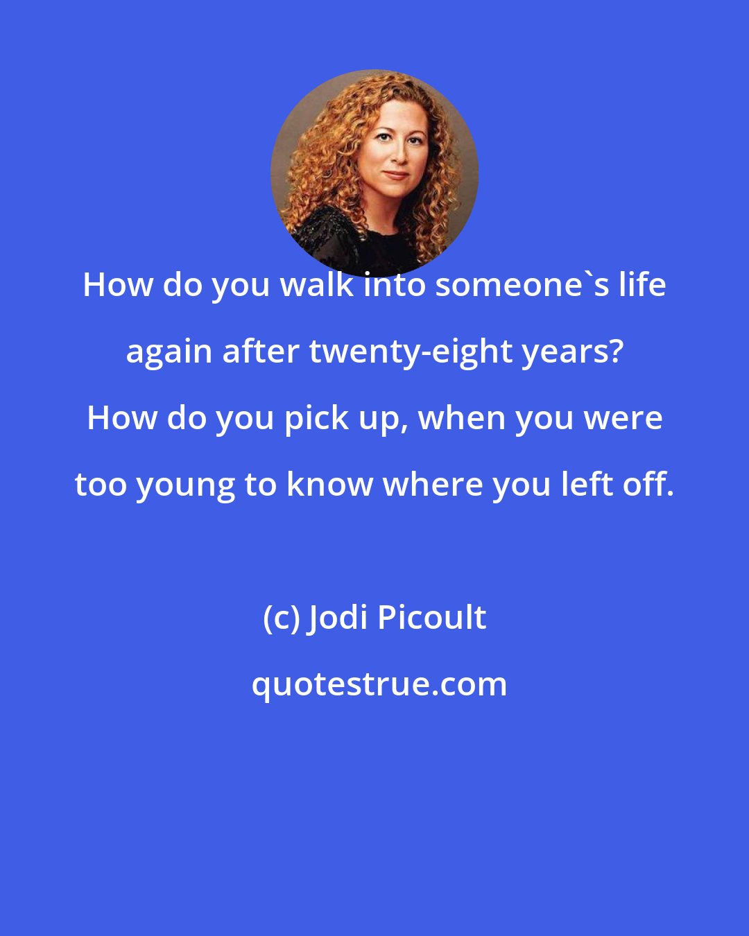 Jodi Picoult: How do you walk into someone's life again after twenty-eight years? How do you pick up, when you were too young to know where you left off.