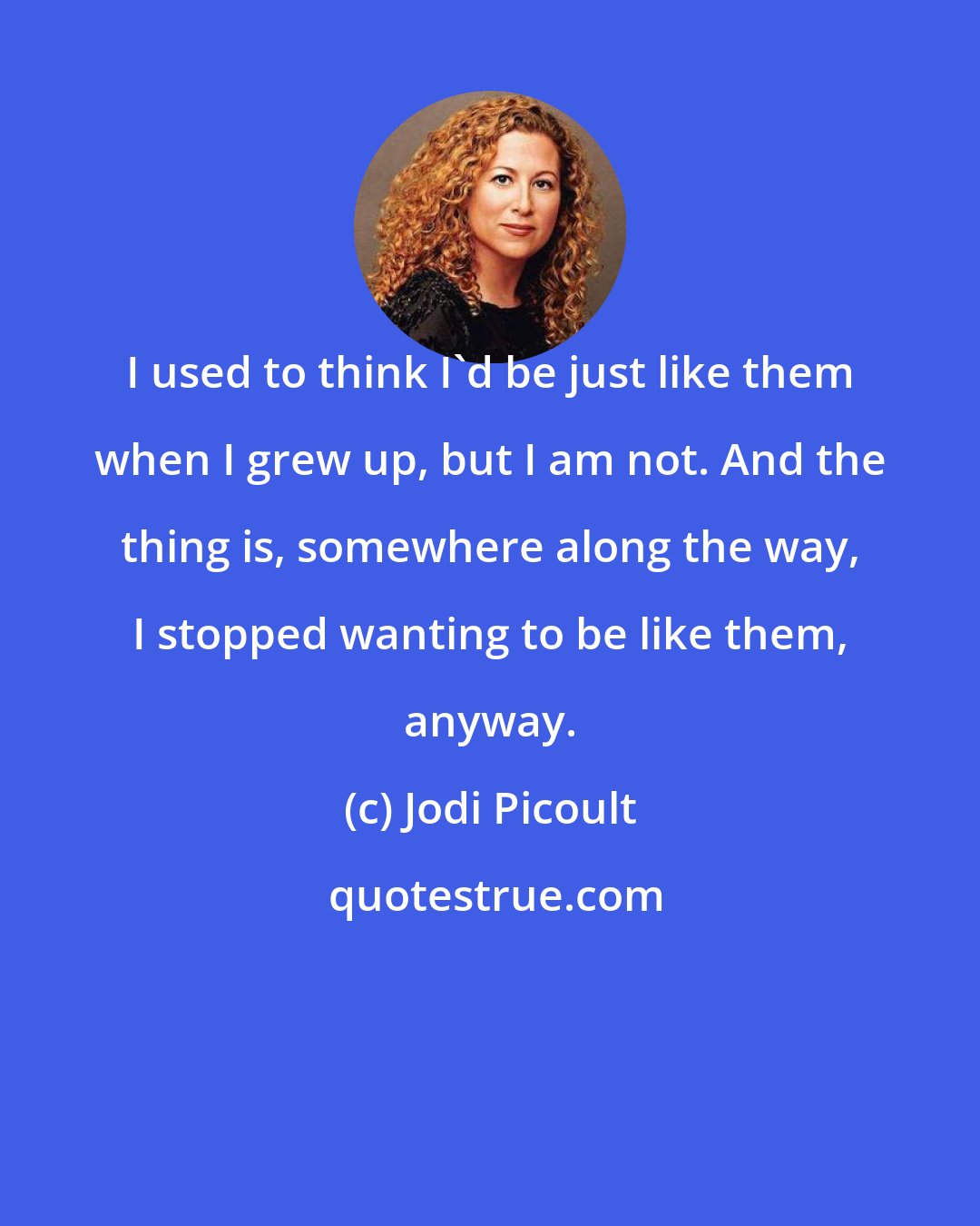Jodi Picoult: I used to think I'd be just like them when I grew up, but I am not. And the thing is, somewhere along the way, I stopped wanting to be like them, anyway.