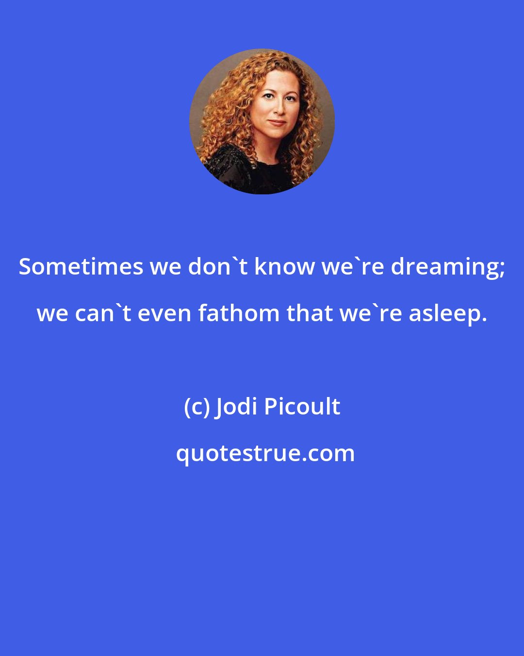 Jodi Picoult: Sometimes we don't know we're dreaming; we can't even fathom that we're asleep.