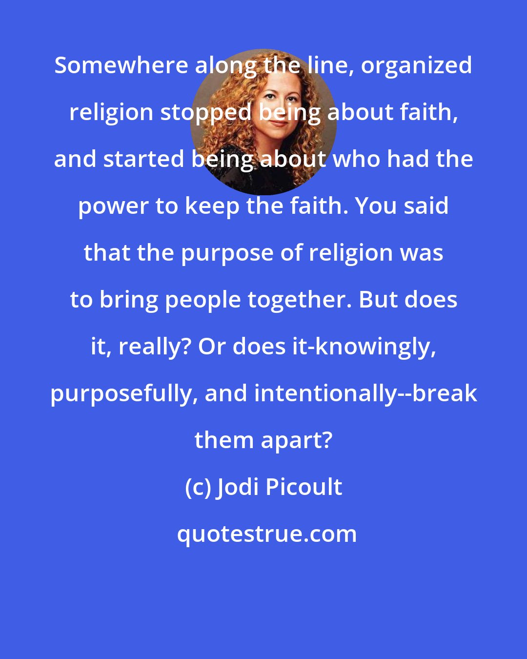 Jodi Picoult: Somewhere along the line, organized religion stopped being about faith, and started being about who had the power to keep the faith. You said that the purpose of religion was to bring people together. But does it, really? Or does it-knowingly, purposefully, and intentionally--break them apart?