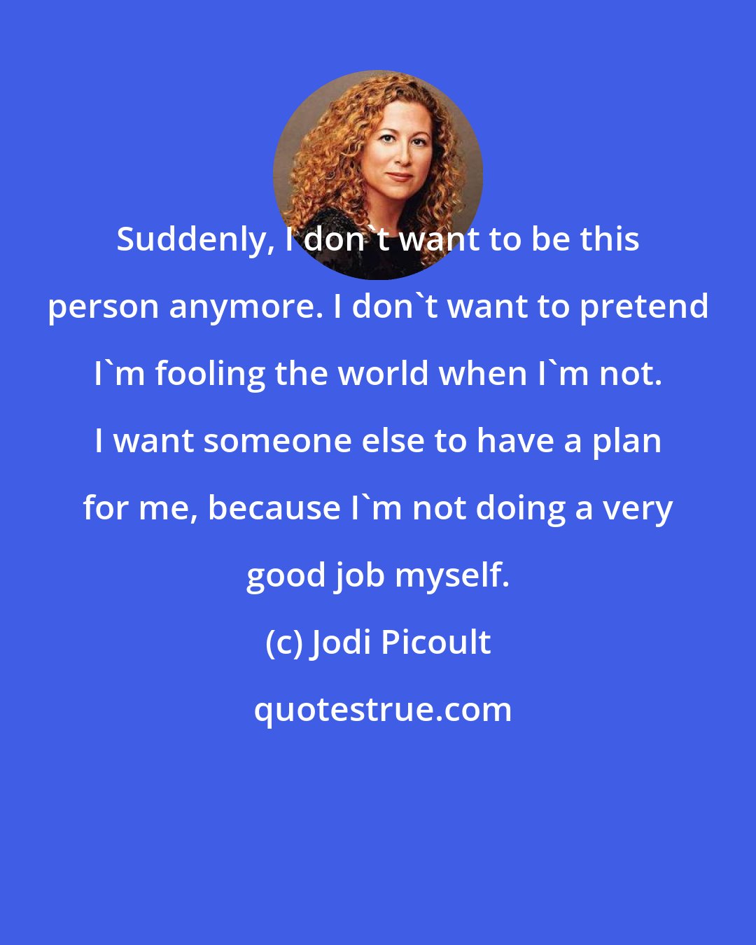 Jodi Picoult: Suddenly, I don't want to be this person anymore. I don't want to pretend I'm fooling the world when I'm not. I want someone else to have a plan for me, because I'm not doing a very good job myself.