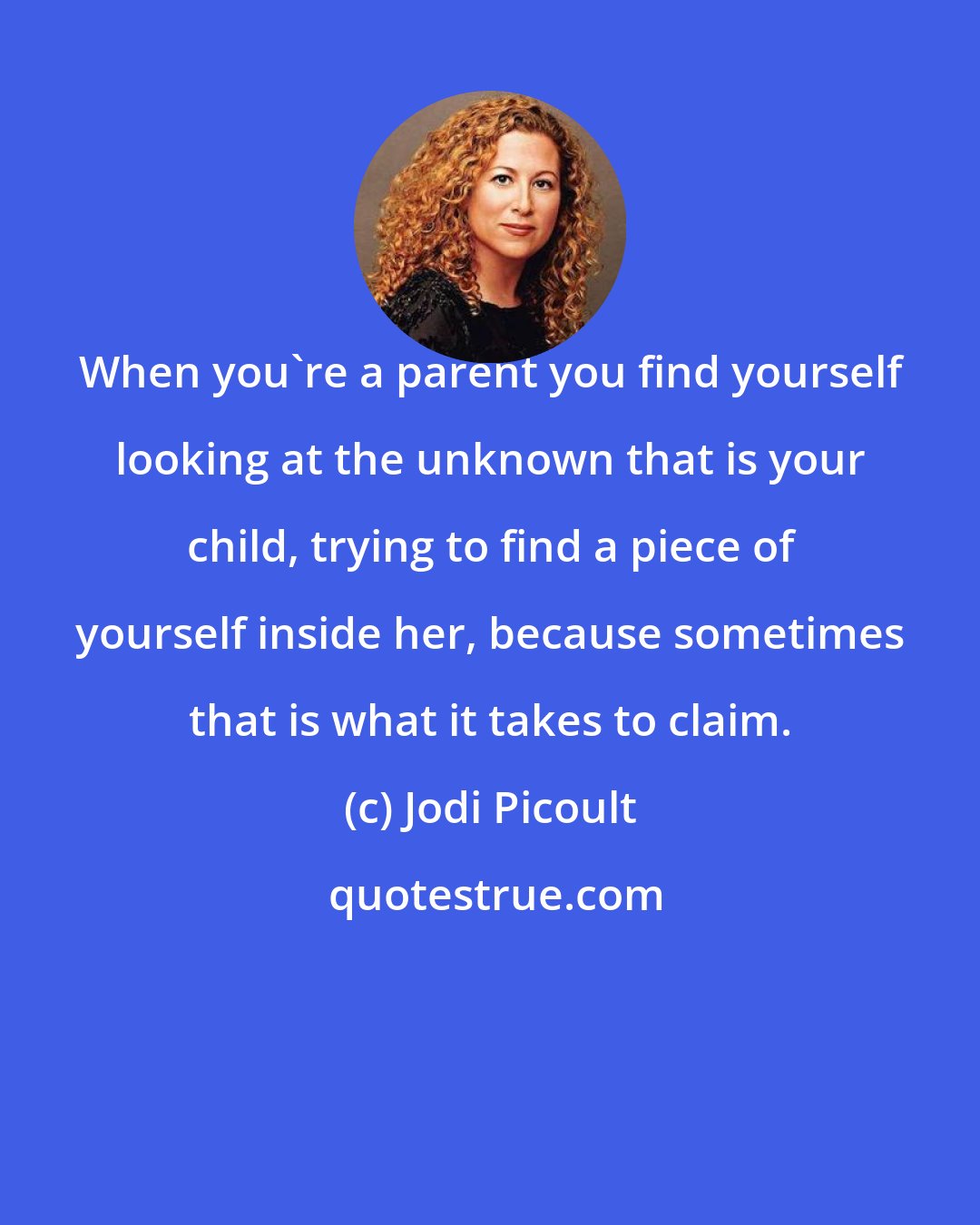 Jodi Picoult: When you're a parent you find yourself looking at the unknown that is your child, trying to find a piece of yourself inside her, because sometimes that is what it takes to claim.