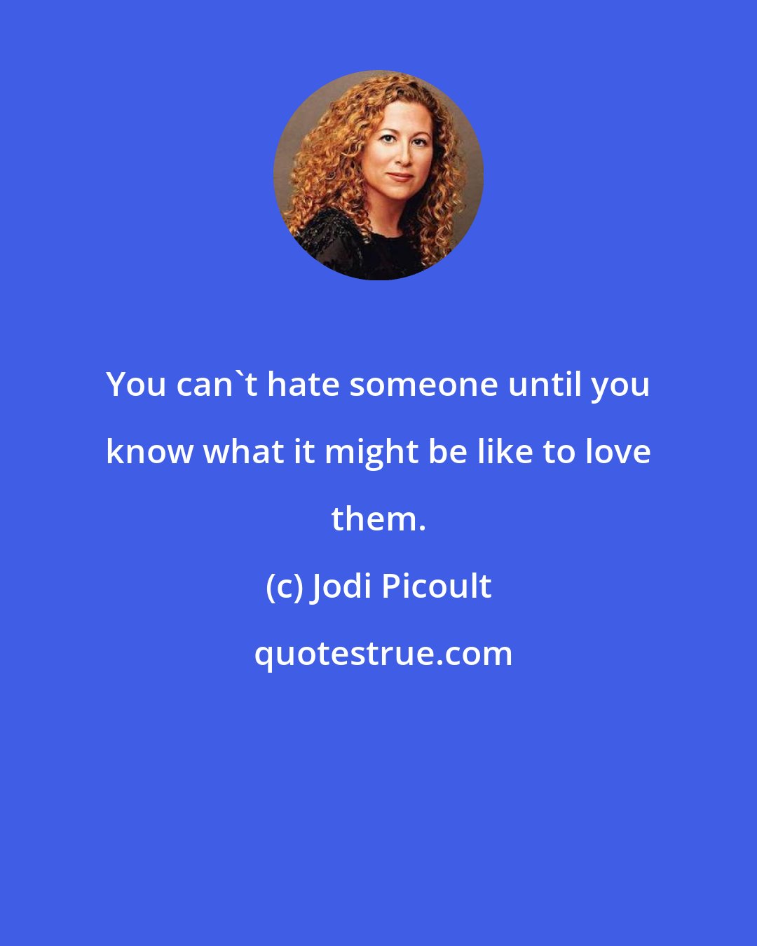 Jodi Picoult: You can't hate someone until you know what it might be like to love them.