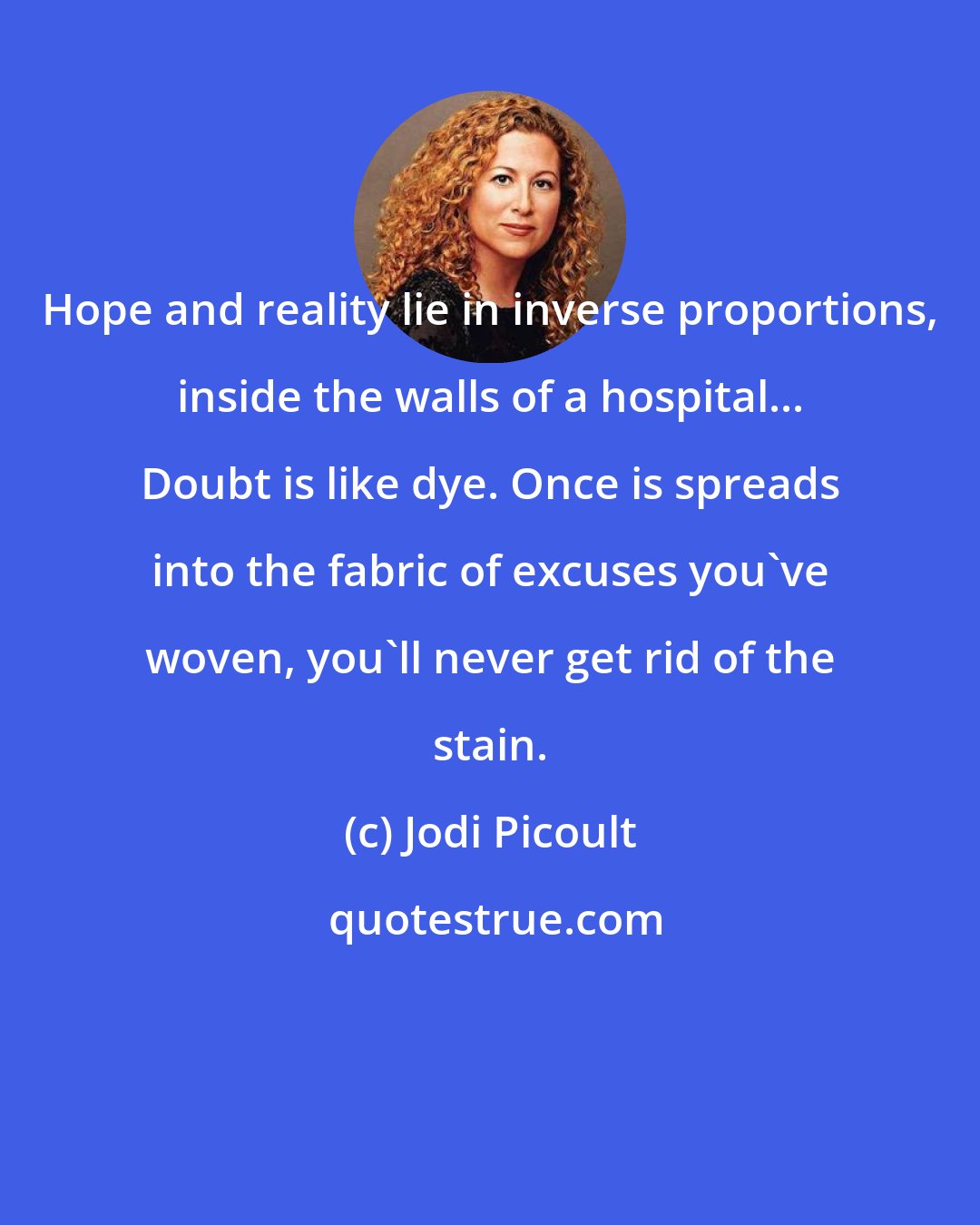 Jodi Picoult: Hope and reality lie in inverse proportions, inside the walls of a hospital... Doubt is like dye. Once is spreads into the fabric of excuses you've woven, you'll never get rid of the stain.