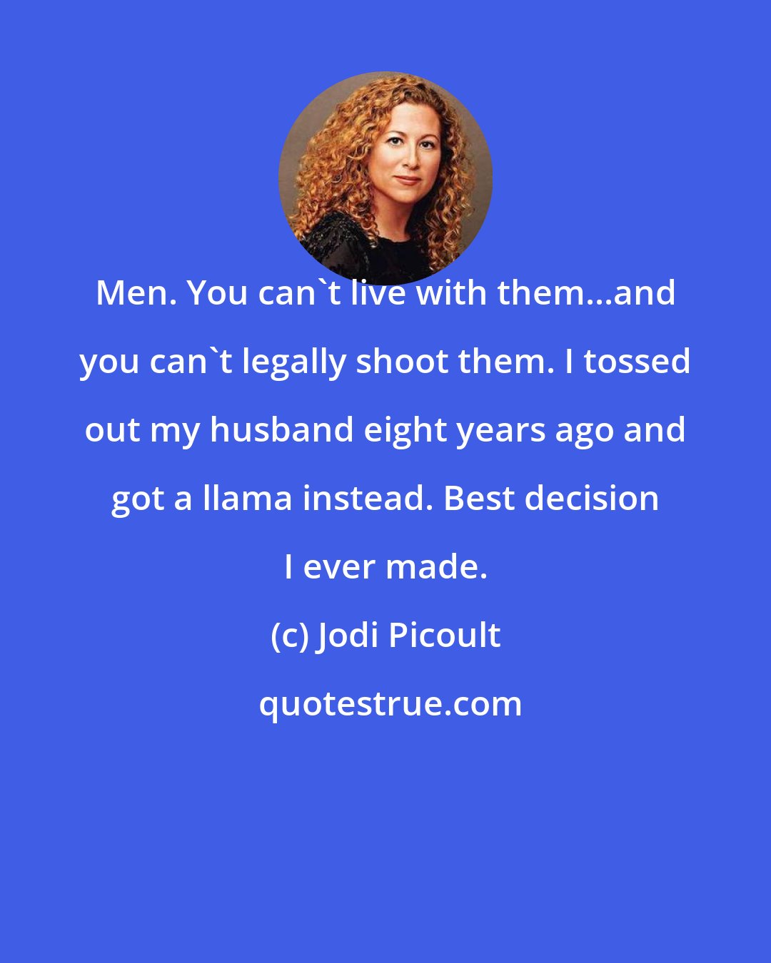 Jodi Picoult: Men. You can't live with them...and you can't legally shoot them. I tossed out my husband eight years ago and got a llama instead. Best decision I ever made.