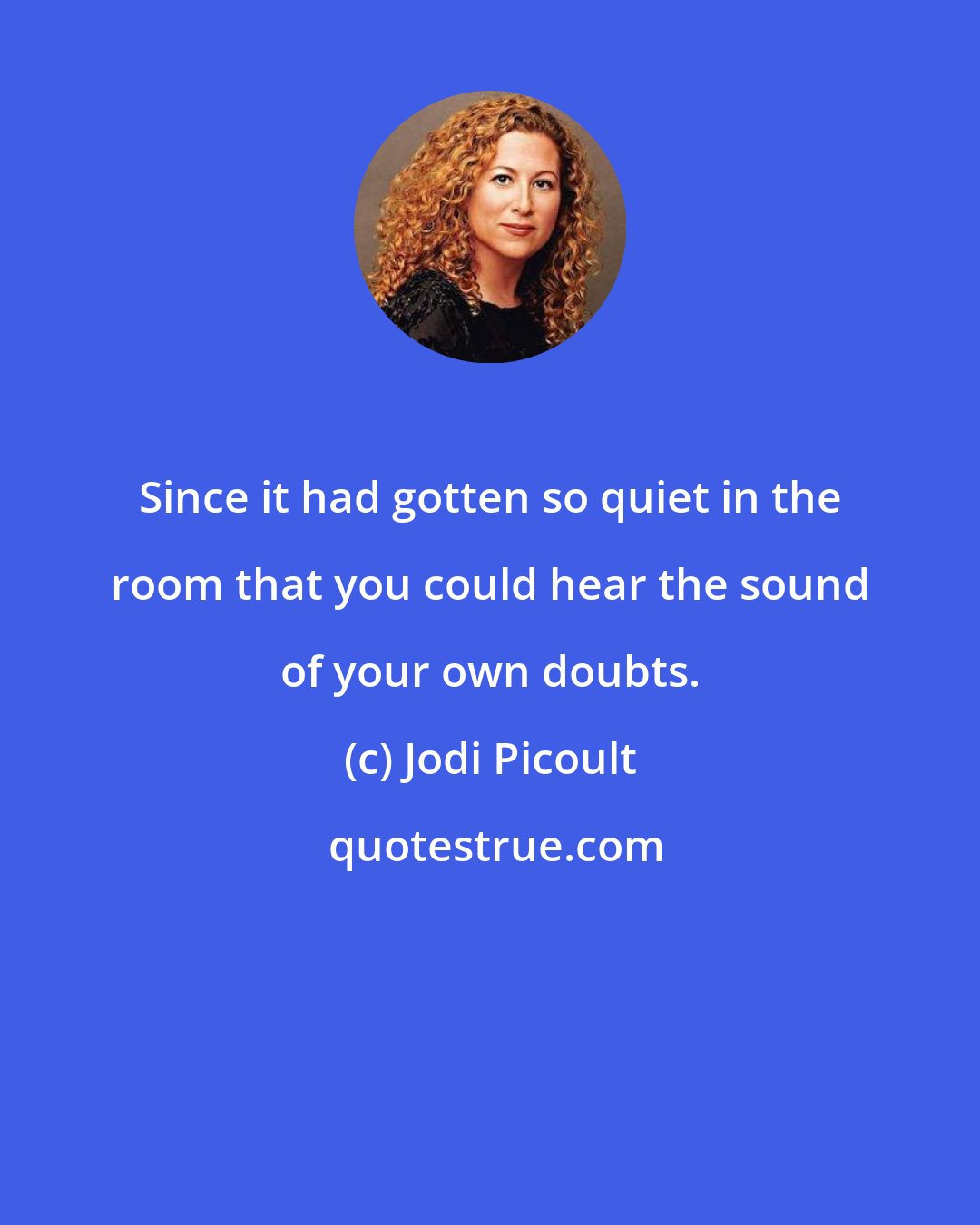 Jodi Picoult: Since it had gotten so quiet in the room that you could hear the sound of your own doubts.