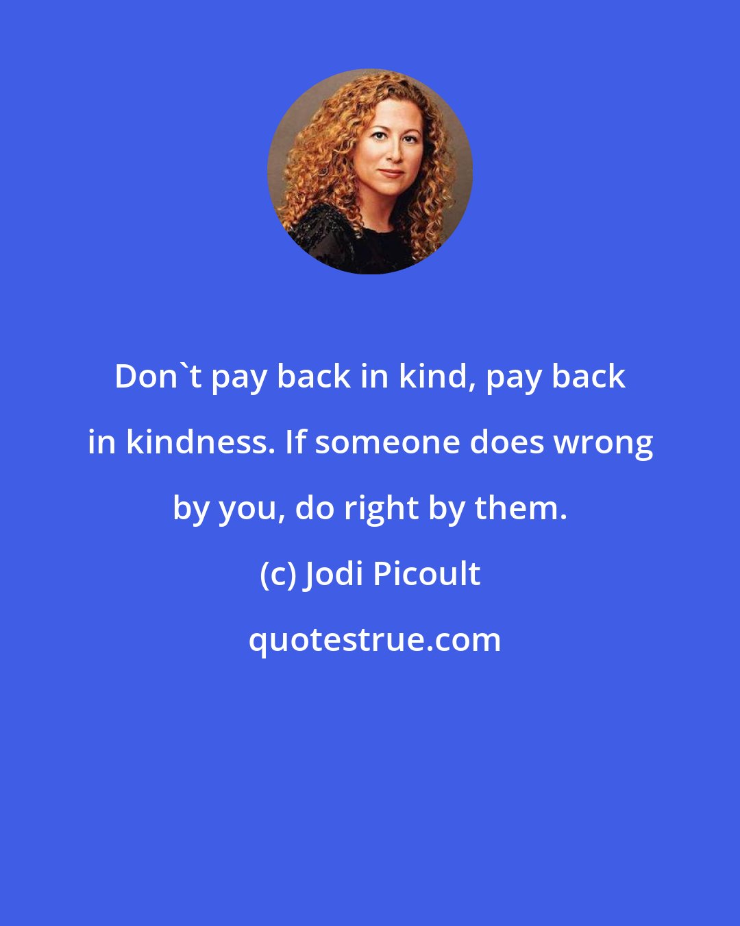 Jodi Picoult: Don't pay back in kind, pay back in kindness. If someone does wrong by you, do right by them.