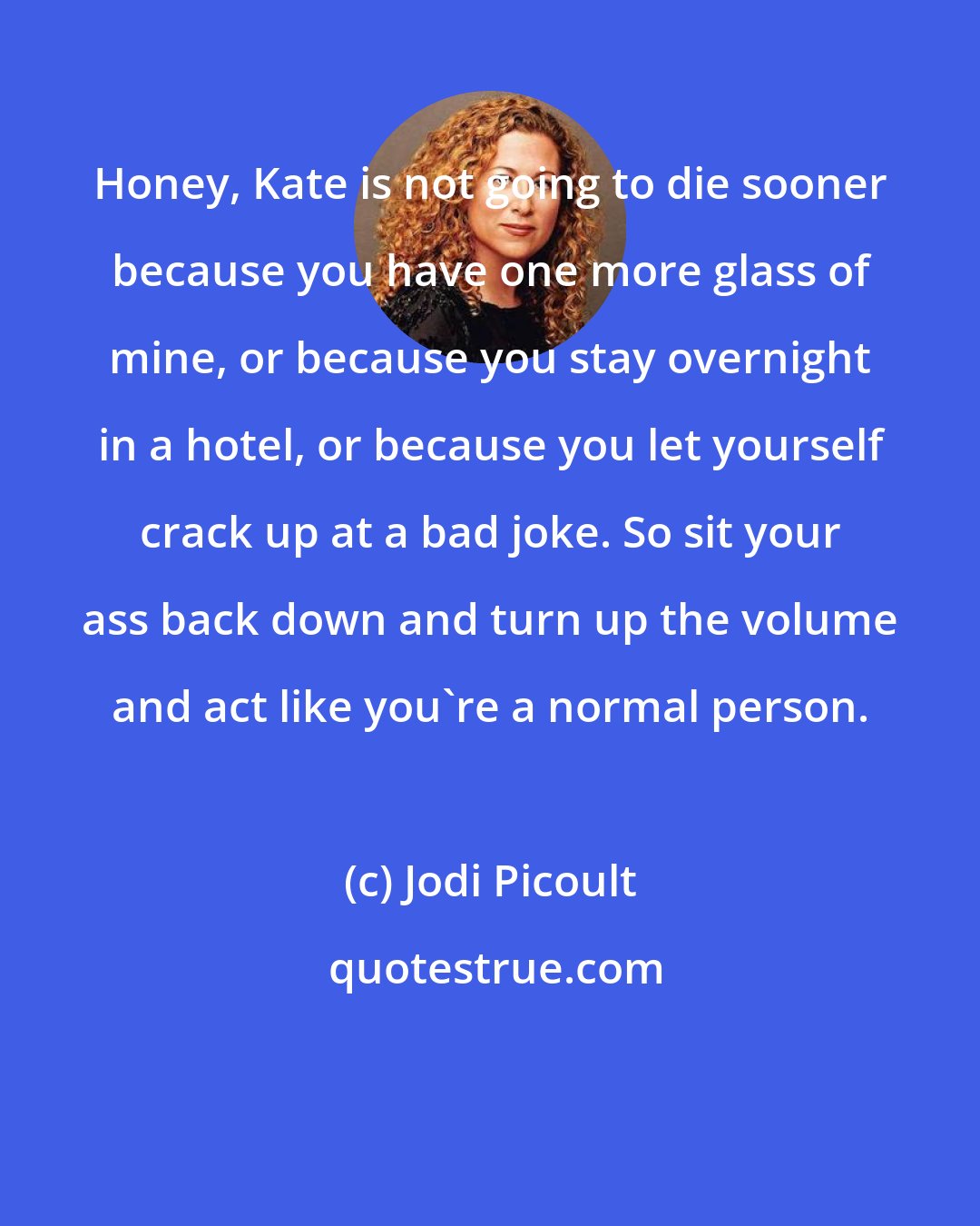 Jodi Picoult: Honey, Kate is not going to die sooner because you have one more glass of mine, or because you stay overnight in a hotel, or because you let yourself crack up at a bad joke. So sit your ass back down and turn up the volume and act like you're a normal person.