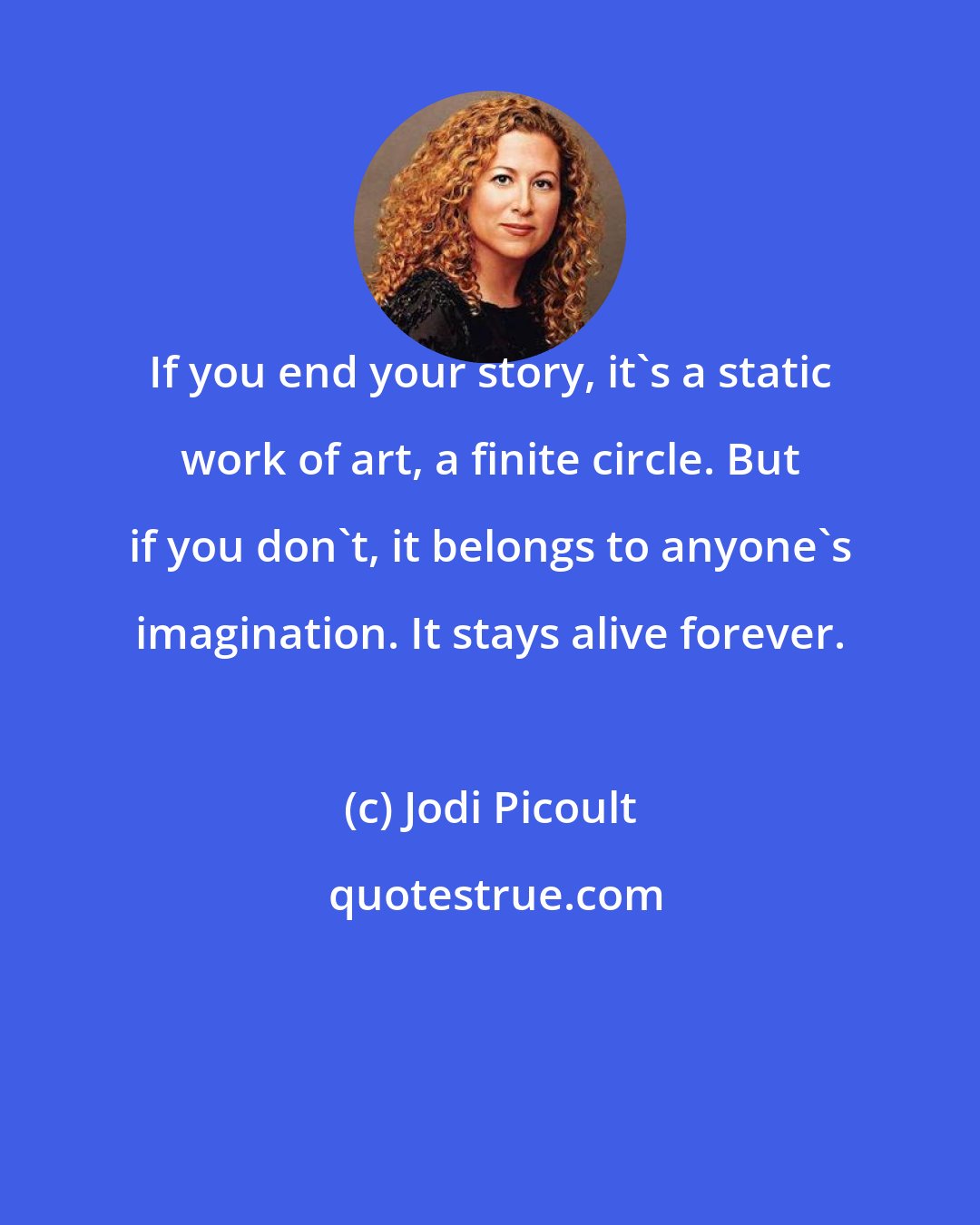 Jodi Picoult: If you end your story, it's a static work of art, a finite circle. But if you don't, it belongs to anyone's imagination. It stays alive forever.
