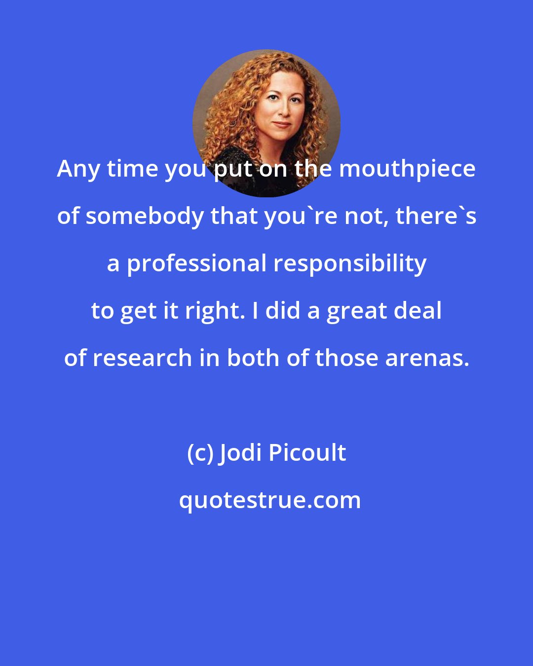 Jodi Picoult: Any time you put on the mouthpiece of somebody that you're not, there's a professional responsibility to get it right. I did a great deal of research in both of those arenas.