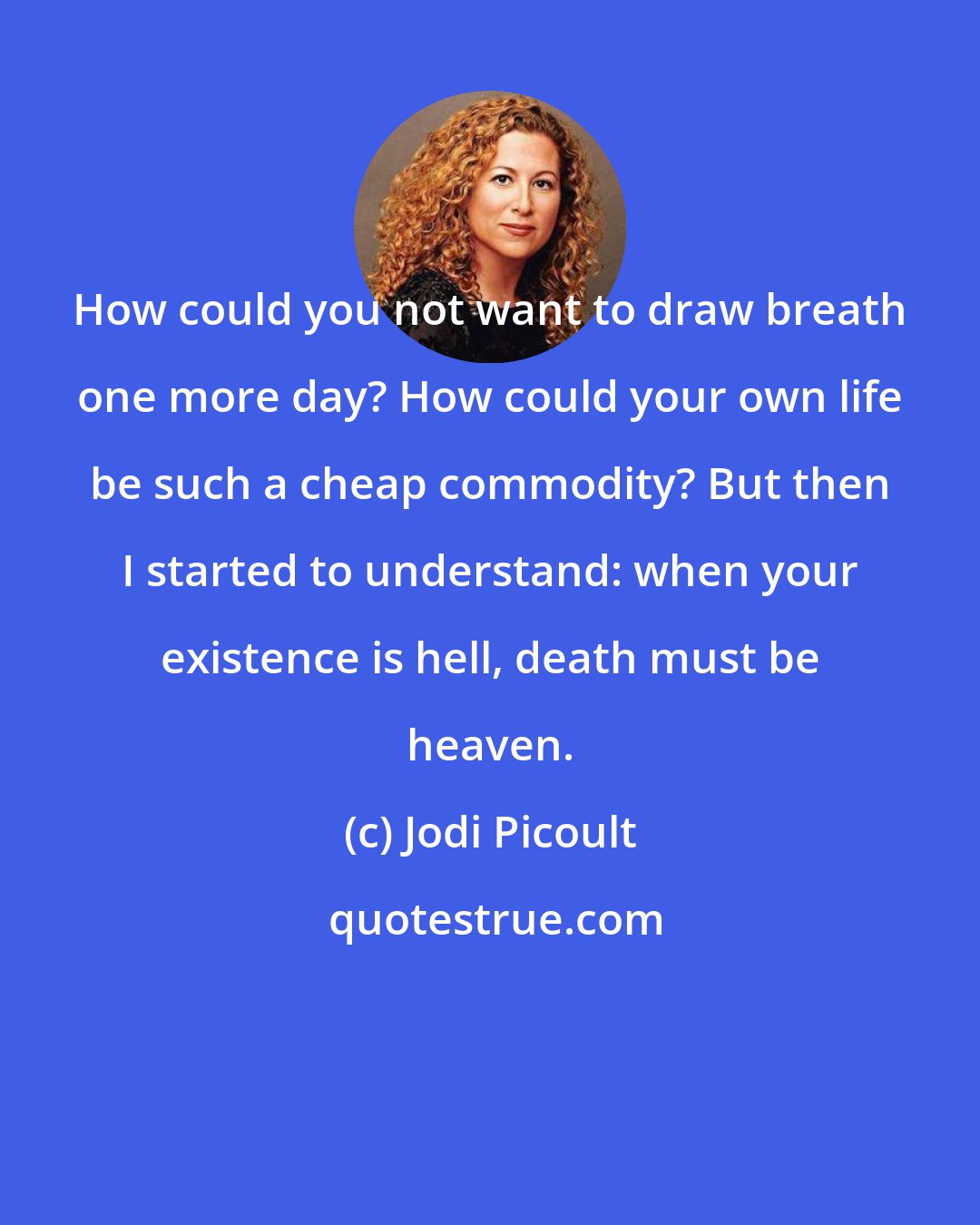 Jodi Picoult: How could you not want to draw breath one more day? How could your own life be such a cheap commodity? But then I started to understand: when your existence is hell, death must be heaven.