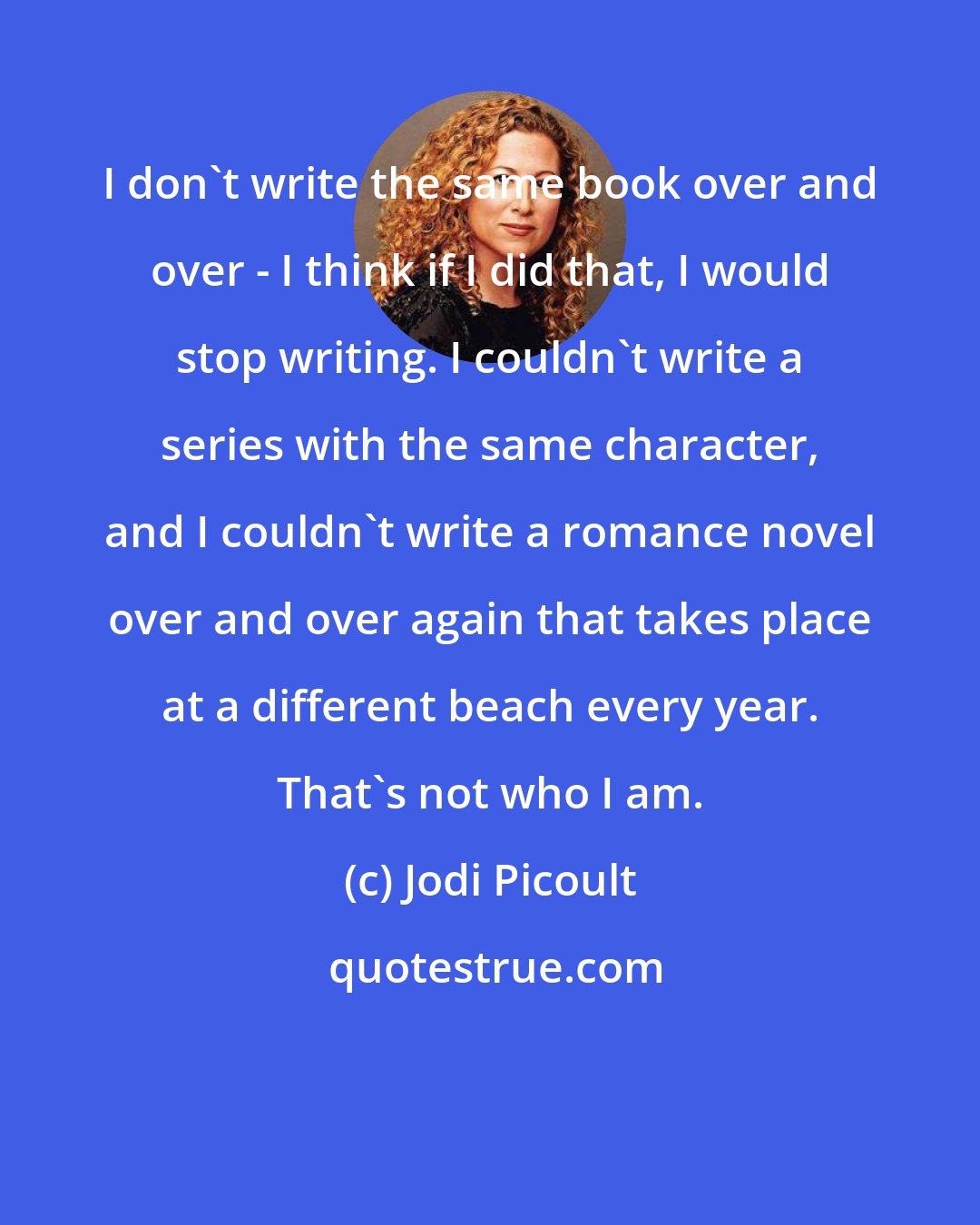 Jodi Picoult: I don't write the same book over and over - I think if I did that, I would stop writing. I couldn't write a series with the same character, and I couldn't write a romance novel over and over again that takes place at a different beach every year. That's not who I am.