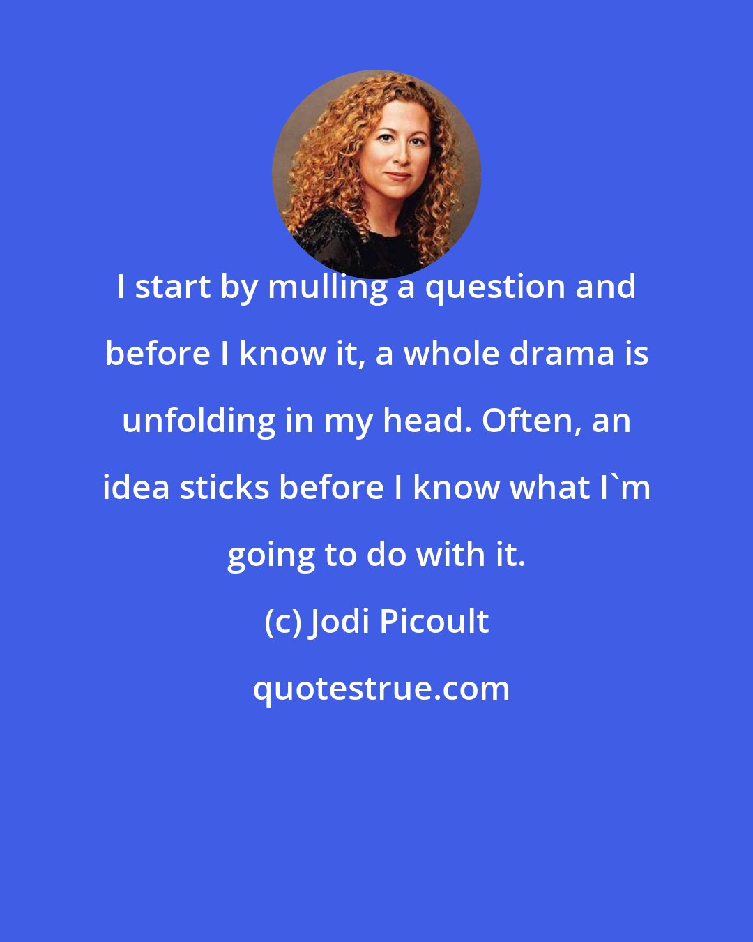 Jodi Picoult: I start by mulling a question and before I know it, a whole drama is unfolding in my head. Often, an idea sticks before I know what I'm going to do with it.