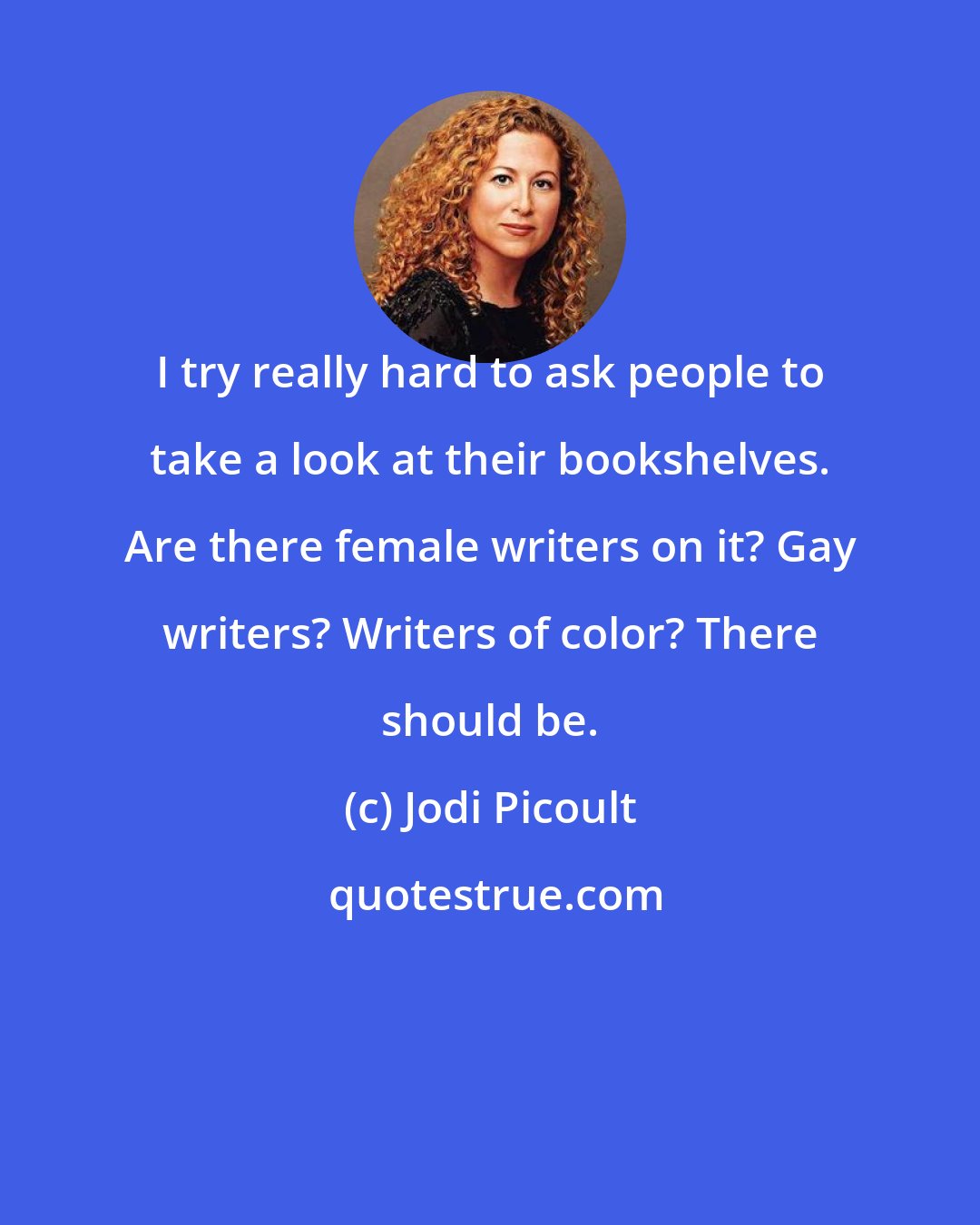 Jodi Picoult: I try really hard to ask people to take a look at their bookshelves. Are there female writers on it? Gay writers? Writers of color? There should be.