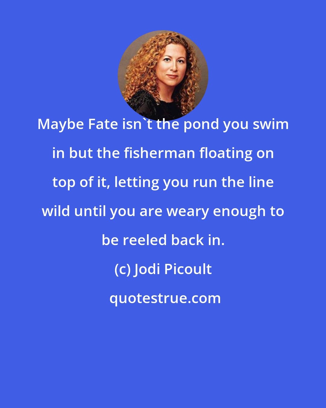 Jodi Picoult: Maybe Fate isn't the pond you swim in but the fisherman floating on top of it, letting you run the line wild until you are weary enough to be reeled back in.