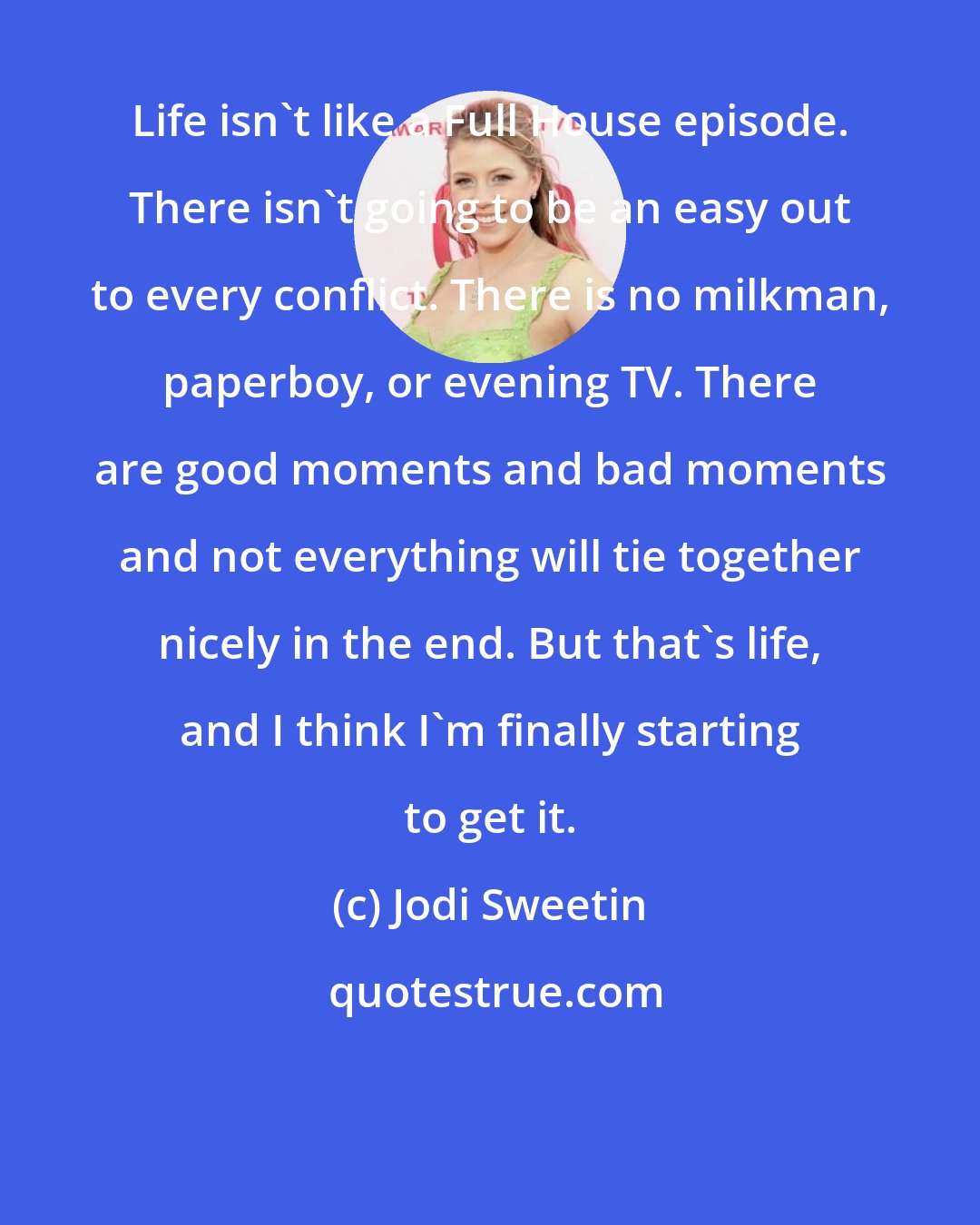 Jodi Sweetin: Life isn't like a Full House episode. There isn't going to be an easy out to every conflict. There is no milkman, paperboy, or evening TV. There are good moments and bad moments and not everything will tie together nicely in the end. But that's life, and I think I'm finally starting to get it.