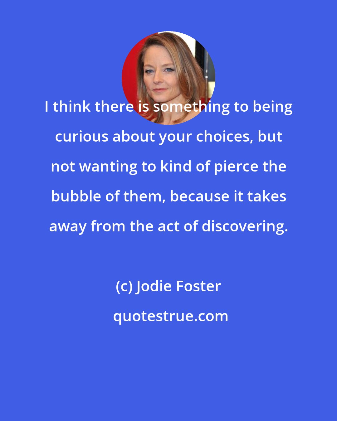 Jodie Foster: I think there is something to being curious about your choices, but not wanting to kind of pierce the bubble of them, because it takes away from the act of discovering.