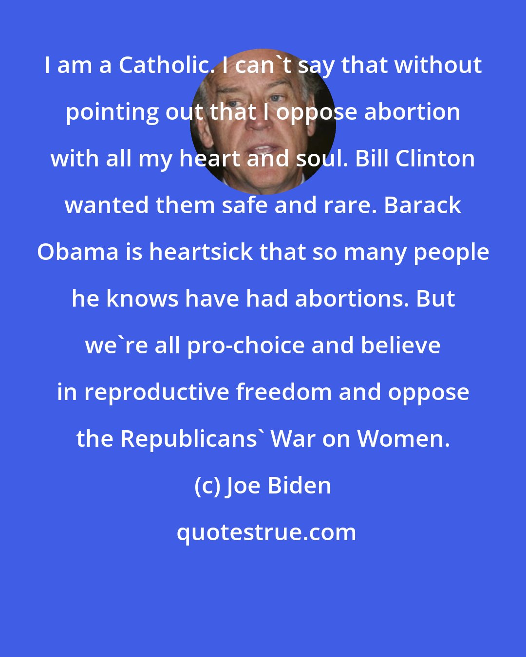 Joe Biden: I am a Catholic. I can't say that without pointing out that I oppose abortion with all my heart and soul. Bill Clinton wanted them safe and rare. Barack Obama is heartsick that so many people he knows have had abortions. But we're all pro-choice and believe in reproductive freedom and oppose the Republicans' War on Women.