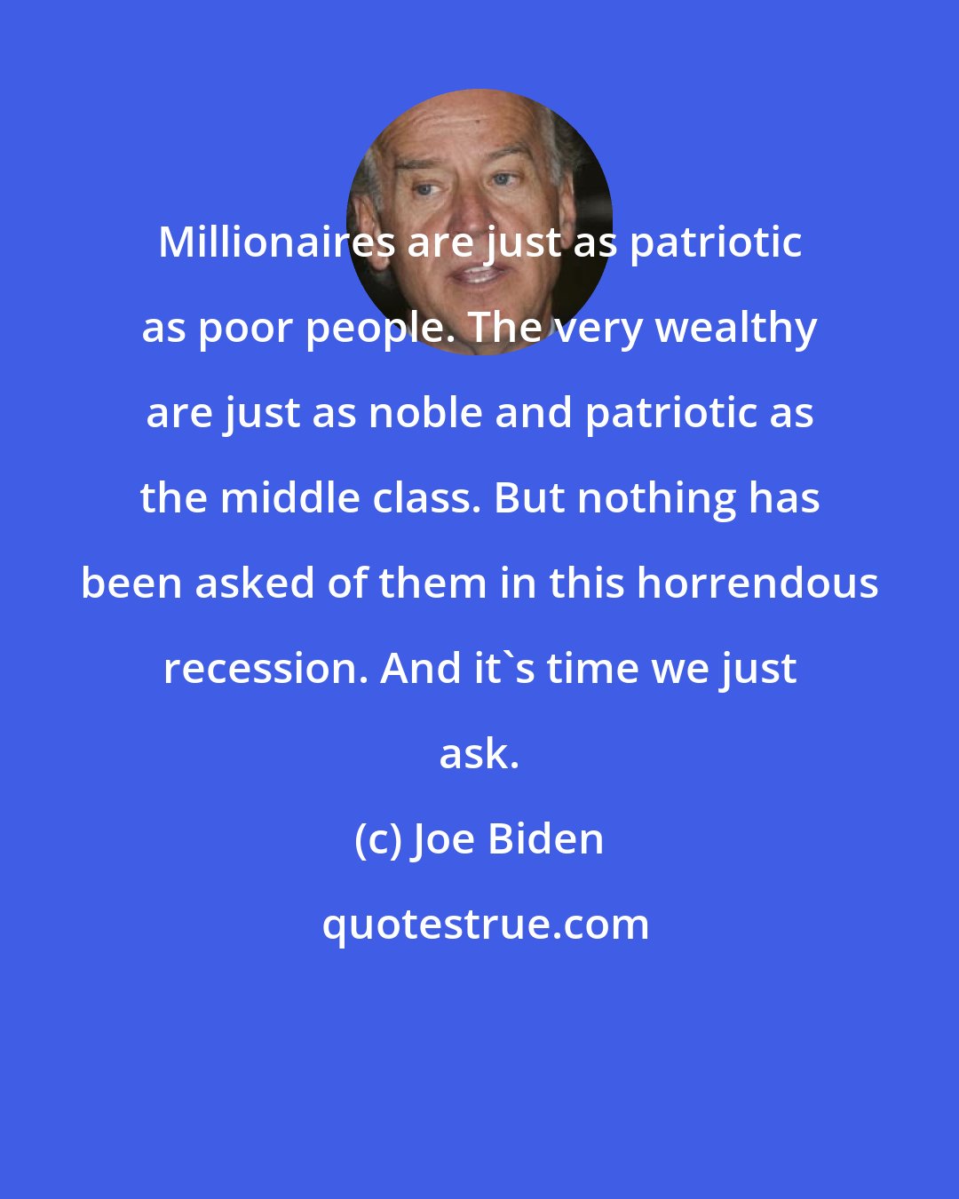 Joe Biden: Millionaires are just as patriotic as poor people. The very wealthy are just as noble and patriotic as the middle class. But nothing has been asked of them in this horrendous recession. And it's time we just ask.