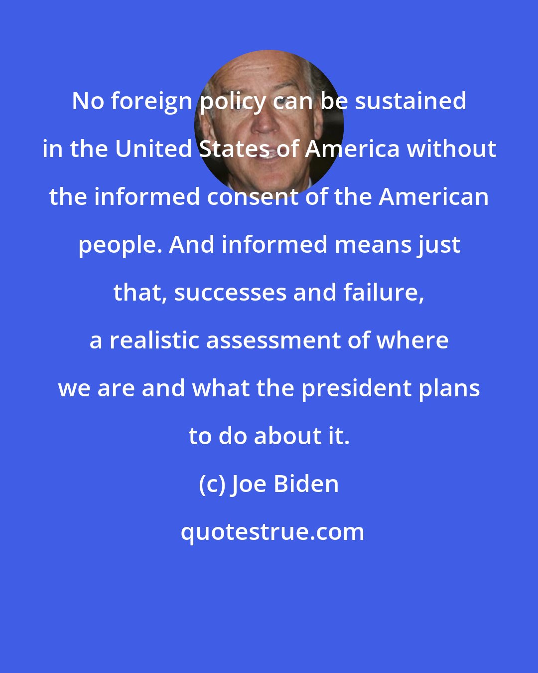 Joe Biden: No foreign policy can be sustained in the United States of America without the informed consent of the American people. And informed means just that, successes and failure, a realistic assessment of where we are and what the president plans to do about it.