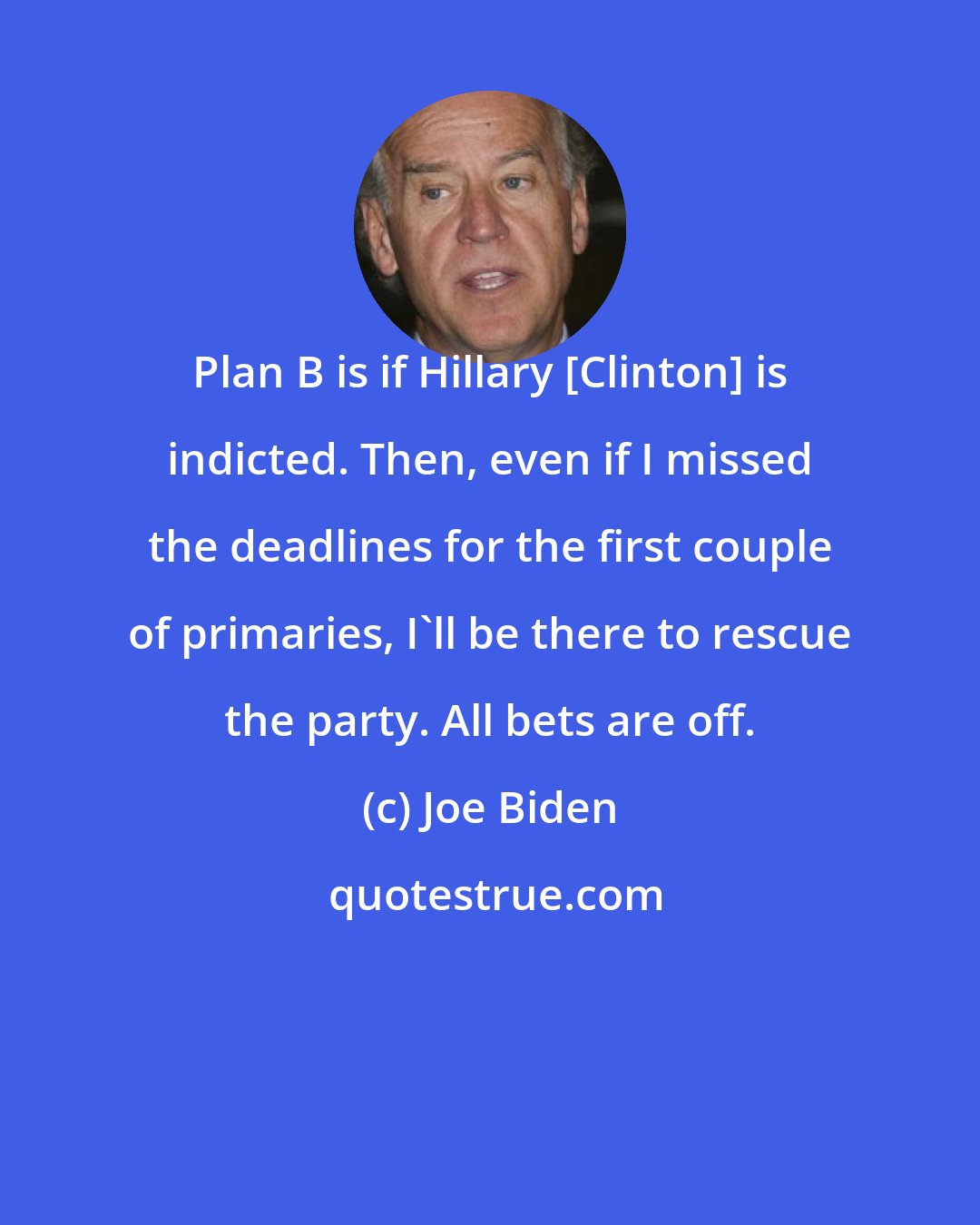 Joe Biden: Plan B is if Hillary [Clinton] is indicted. Then, even if I missed the deadlines for the first couple of primaries, I'll be there to rescue the party. All bets are off.