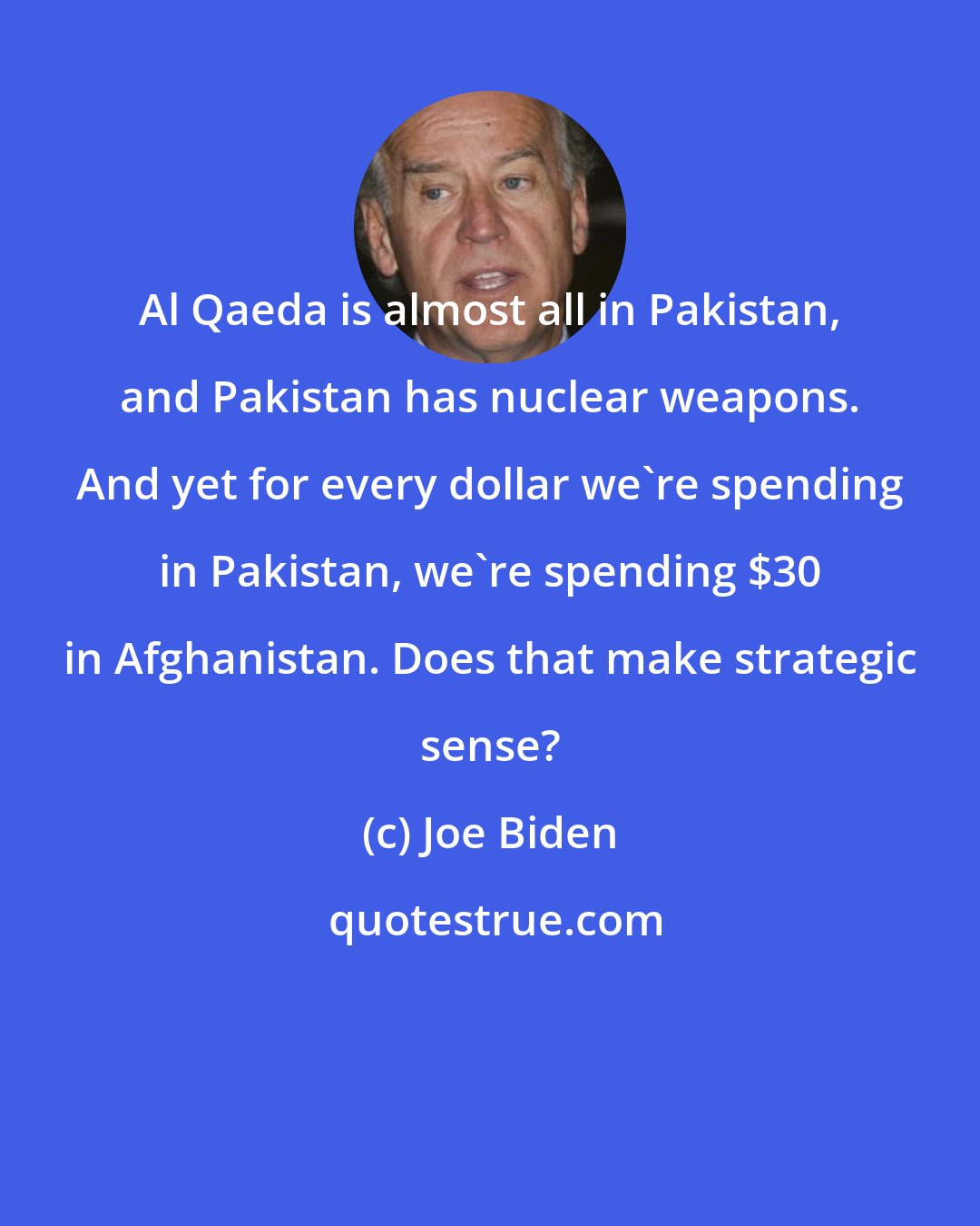 Joe Biden: Al Qaeda is almost all in Pakistan, and Pakistan has nuclear weapons. And yet for every dollar we're spending in Pakistan, we're spending $30 in Afghanistan. Does that make strategic sense?