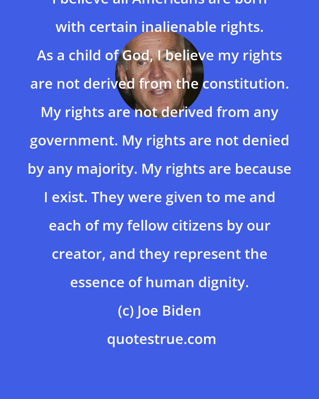 Joe Biden: I believe all Americans are born with certain inalienable rights. As a child of God, I believe my rights are not derived from the constitution. My rights are not derived from any government. My rights are not denied by any majority. My rights are because I exist. They were given to me and each of my fellow citizens by our creator, and they represent the essence of human dignity.