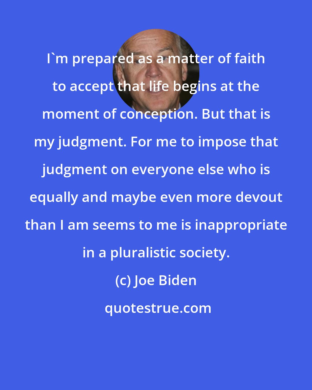 Joe Biden: I'm prepared as a matter of faith to accept that life begins at the moment of conception. But that is my judgment. For me to impose that judgment on everyone else who is equally and maybe even more devout than I am seems to me is inappropriate in a pluralistic society.