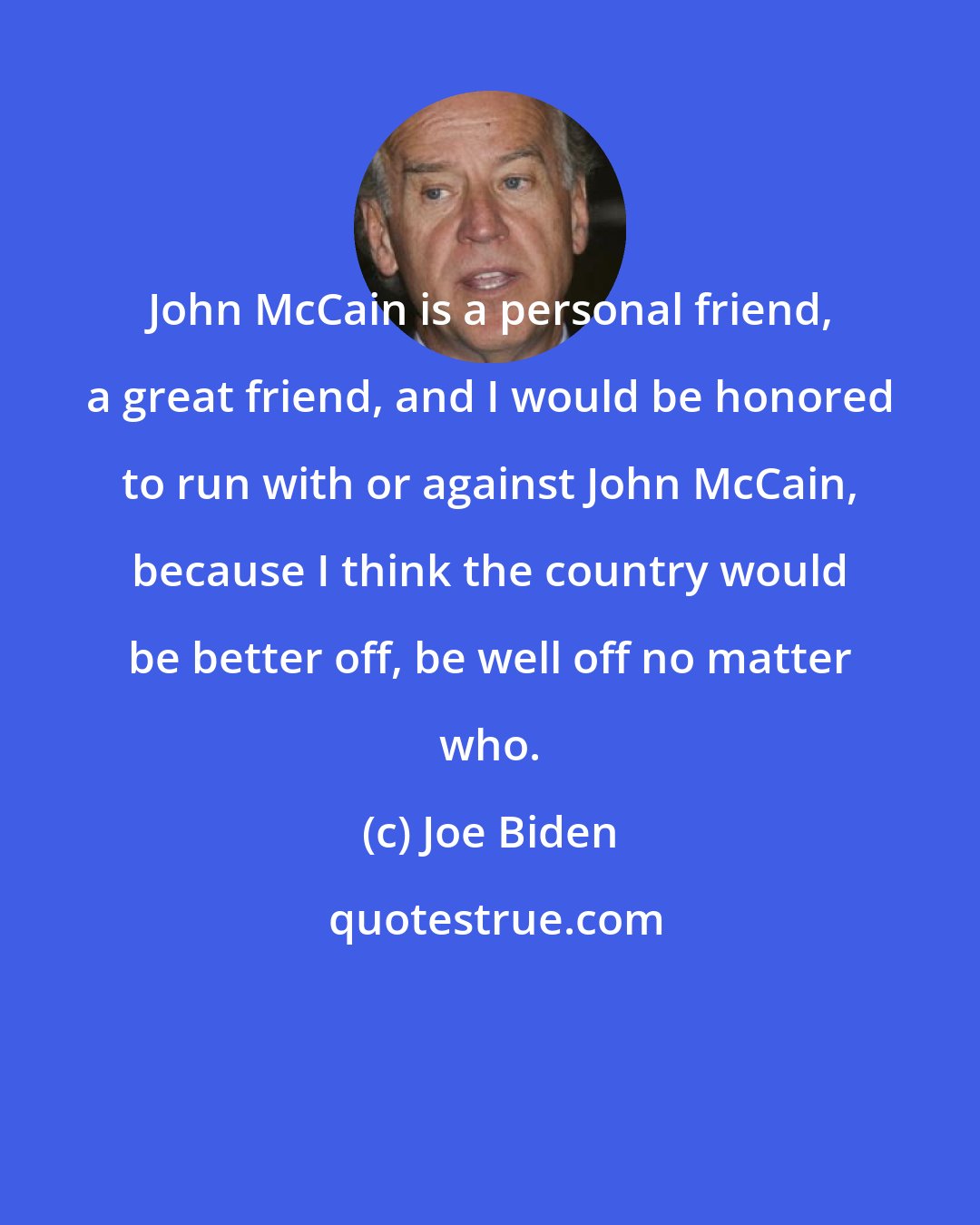 Joe Biden: John McCain is a personal friend, a great friend, and I would be honored to run with or against John McCain, because I think the country would be better off, be well off no matter who.