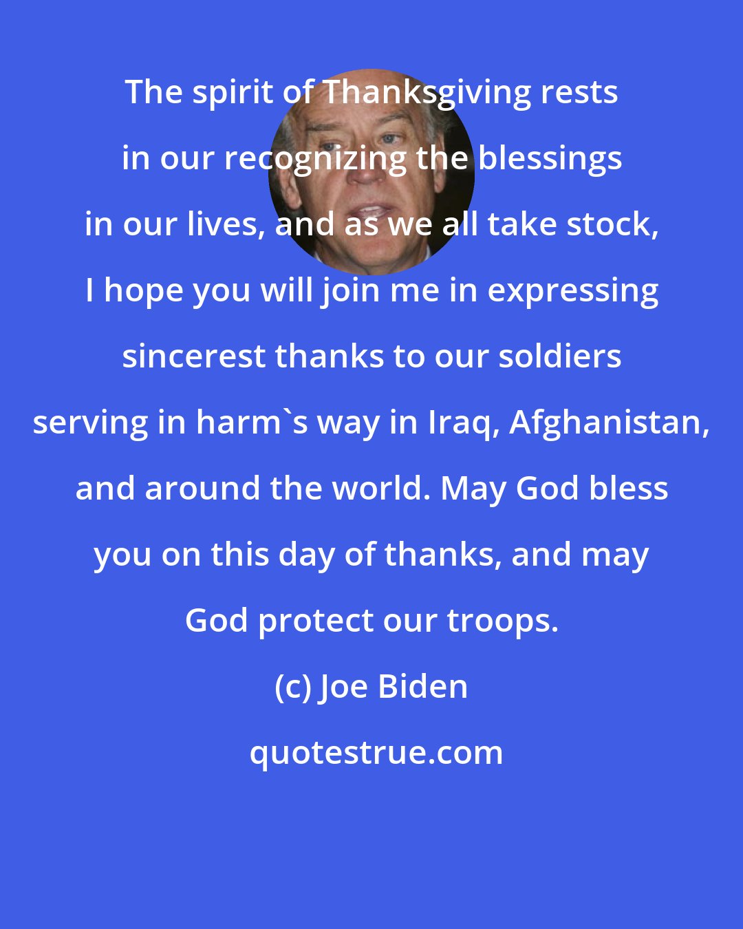 Joe Biden: The spirit of Thanksgiving rests in our recognizing the blessings in our lives, and as we all take stock, I hope you will join me in expressing sincerest thanks to our soldiers serving in harm's way in Iraq, Afghanistan, and around the world. May God bless you on this day of thanks, and may God protect our troops.