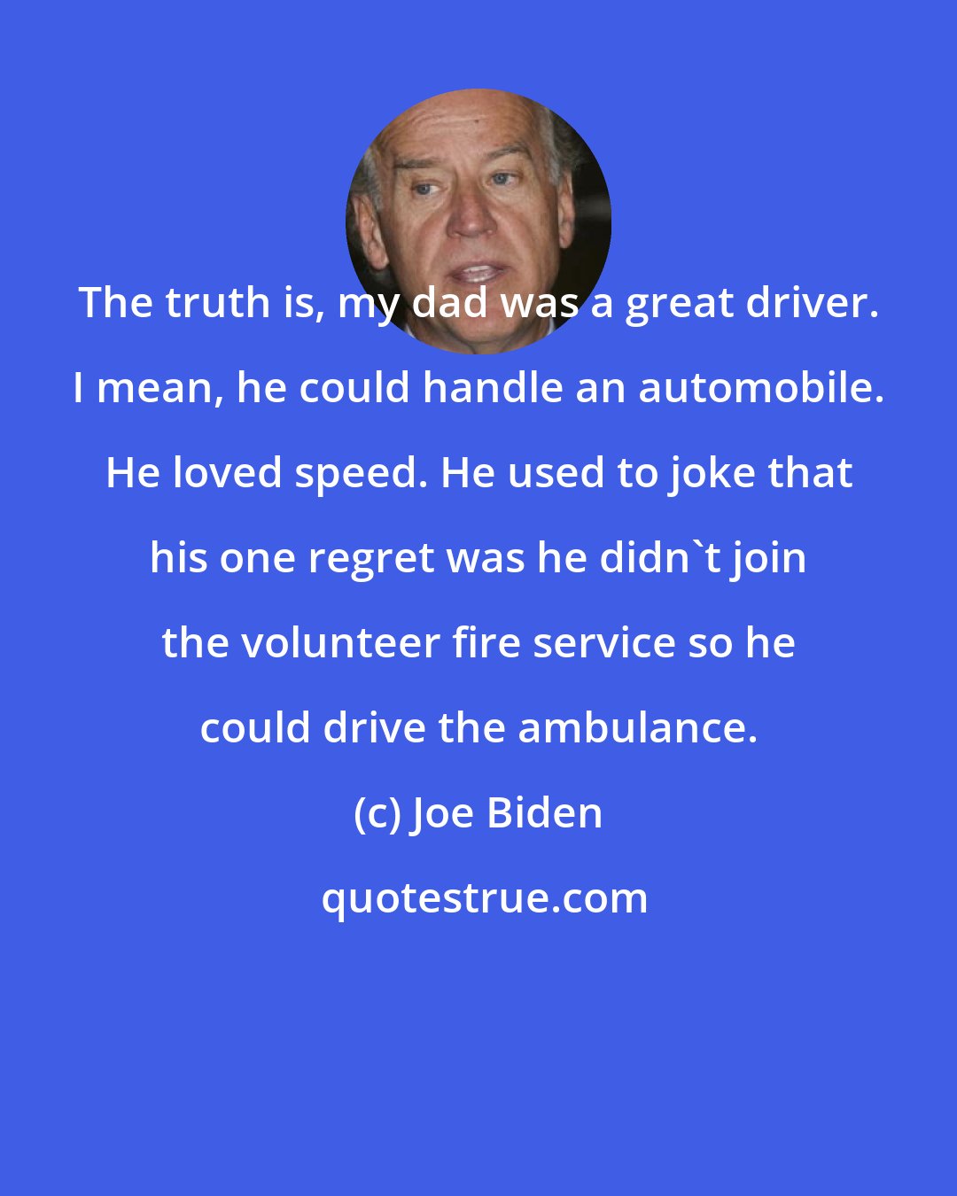 Joe Biden: The truth is, my dad was a great driver. I mean, he could handle an automobile. He loved speed. He used to joke that his one regret was he didn't join the volunteer fire service so he could drive the ambulance.
