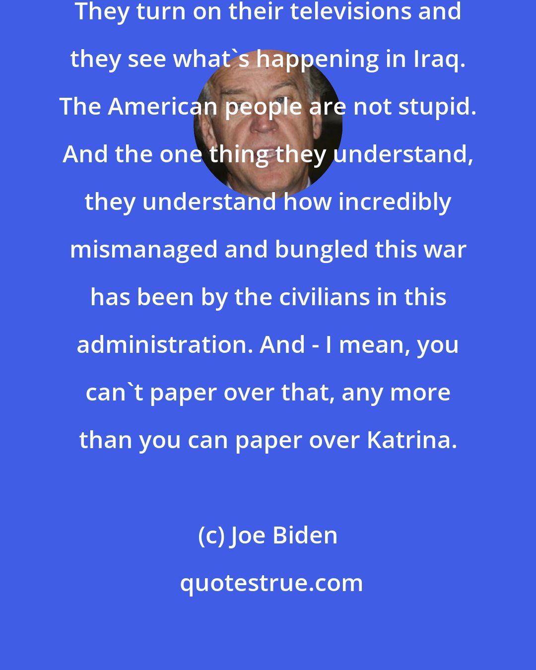 Joe Biden: But people turn on their televisions. They turn on their televisions and they see what's happening in Iraq. The American people are not stupid. And the one thing they understand, they understand how incredibly mismanaged and bungled this war has been by the civilians in this administration. And - I mean, you can't paper over that, any more than you can paper over Katrina.