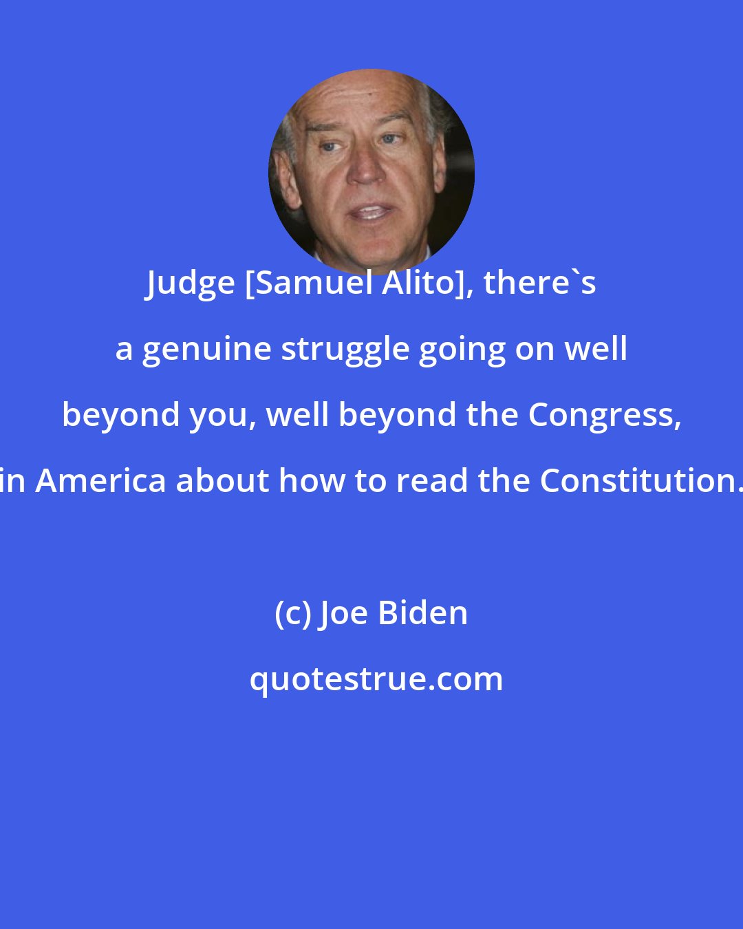 Joe Biden: Judge [Samuel Alito], there's a genuine struggle going on well beyond you, well beyond the Congress, in America about how to read the Constitution.